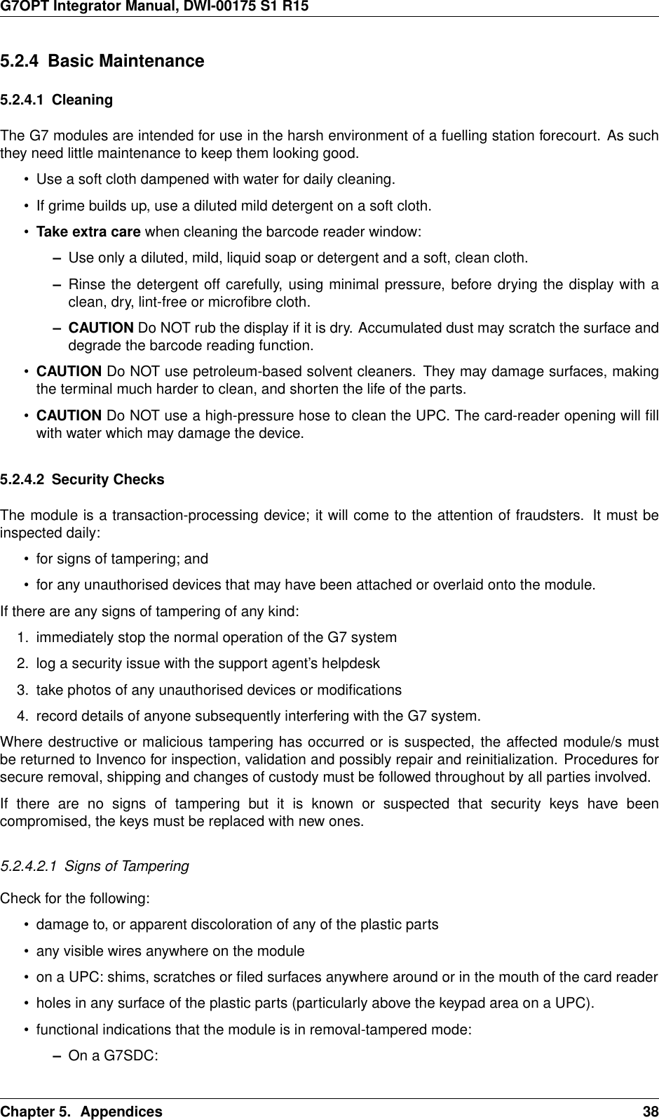 G7OPT Integrator Manual, DWI-00175 S1 R155.2.4 Basic Maintenance5.2.4.1 CleaningThe G7 modules are intended for use in the harsh environment of a fuelling station forecourt. As suchthey need little maintenance to keep them looking good.• Use a soft cloth dampened with water for daily cleaning.• If grime builds up, use a diluted mild detergent on a soft cloth.•Take extra care when cleaning the barcode reader window:–Use only a diluted, mild, liquid soap or detergent and a soft, clean cloth.–Rinse the detergent off carefully, using minimal pressure, before drying the display with aclean, dry, lint-free or microﬁbre cloth.– CAUTION Do NOT rub the display if it is dry. Accumulated dust may scratch the surface anddegrade the barcode reading function.•CAUTION Do NOT use petroleum-based solvent cleaners. They may damage surfaces, makingthe terminal much harder to clean, and shorten the life of the parts.•CAUTION Do NOT use a high-pressure hose to clean the UPC. The card-reader opening will ﬁllwith water which may damage the device.5.2.4.2 Security ChecksThe module is a transaction-processing device; it will come to the attention of fraudsters. It must beinspected daily:• for signs of tampering; and• for any unauthorised devices that may have been attached or overlaid onto the module.If there are any signs of tampering of any kind:1. immediately stop the normal operation of the G7 system2. log a security issue with the support agent’s helpdesk3. take photos of any unauthorised devices or modiﬁcations4. record details of anyone subsequently interfering with the G7 system.Where destructive or malicious tampering has occurred or is suspected, the affected module/s mustbe returned to Invenco for inspection, validation and possibly repair and reinitialization. Procedures forsecure removal, shipping and changes of custody must be followed throughout by all parties involved.If there are no signs of tampering but it is known or suspected that security keys have beencompromised, the keys must be replaced with new ones.5.2.4.2.1 Signs of TamperingCheck for the following:• damage to, or apparent discoloration of any of the plastic parts• any visible wires anywhere on the module• on a UPC: shims, scratches or ﬁled surfaces anywhere around or in the mouth of the card reader• holes in any surface of the plastic parts (particularly above the keypad area on a UPC).• functional indications that the module is in removal-tampered mode:–On a G7SDC:Chapter 5. Appendices 38