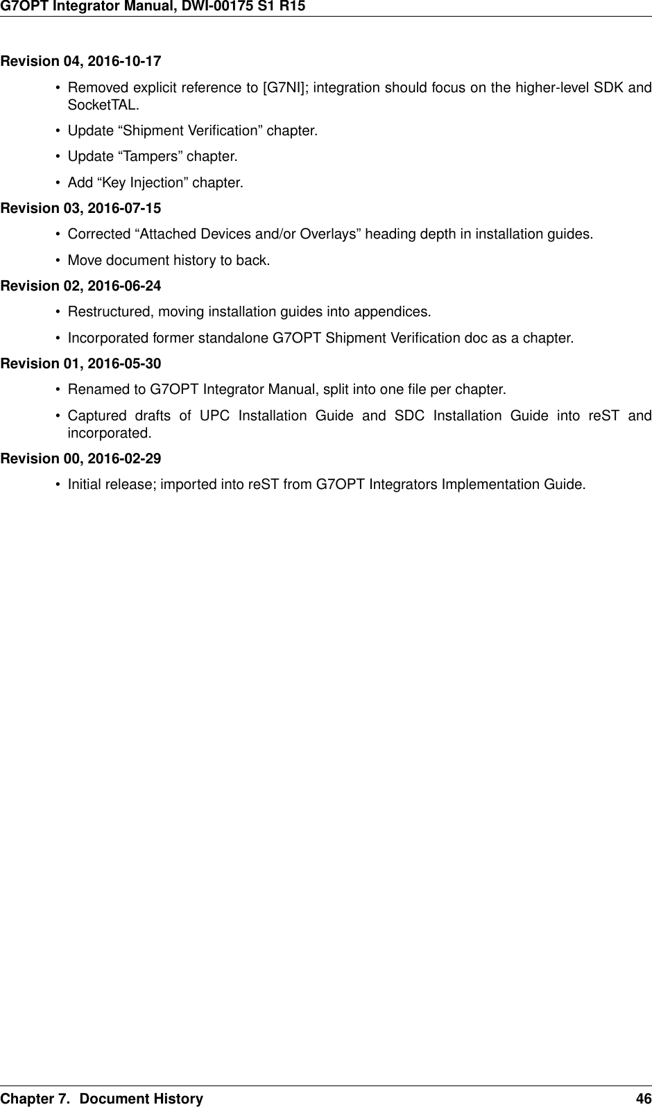 G7OPT Integrator Manual, DWI-00175 S1 R15Revision 04, 2016-10-17• Removed explicit reference to [G7NI]; integration should focus on the higher-level SDK andSocketTAL.• Update “Shipment Veriﬁcation” chapter.• Update “Tampers” chapter.• Add “Key Injection” chapter.Revision 03, 2016-07-15• Corrected “Attached Devices and/or Overlays” heading depth in installation guides.• Move document history to back.Revision 02, 2016-06-24• Restructured, moving installation guides into appendices.• Incorporated former standalone G7OPT Shipment Veriﬁcation doc as a chapter.Revision 01, 2016-05-30• Renamed to G7OPT Integrator Manual, split into one ﬁle per chapter.• Captured drafts of UPC Installation Guide and SDC Installation Guide into reST andincorporated.Revision 00, 2016-02-29• Initial release; imported into reST from G7OPT Integrators Implementation Guide.Chapter 7. Document History 46