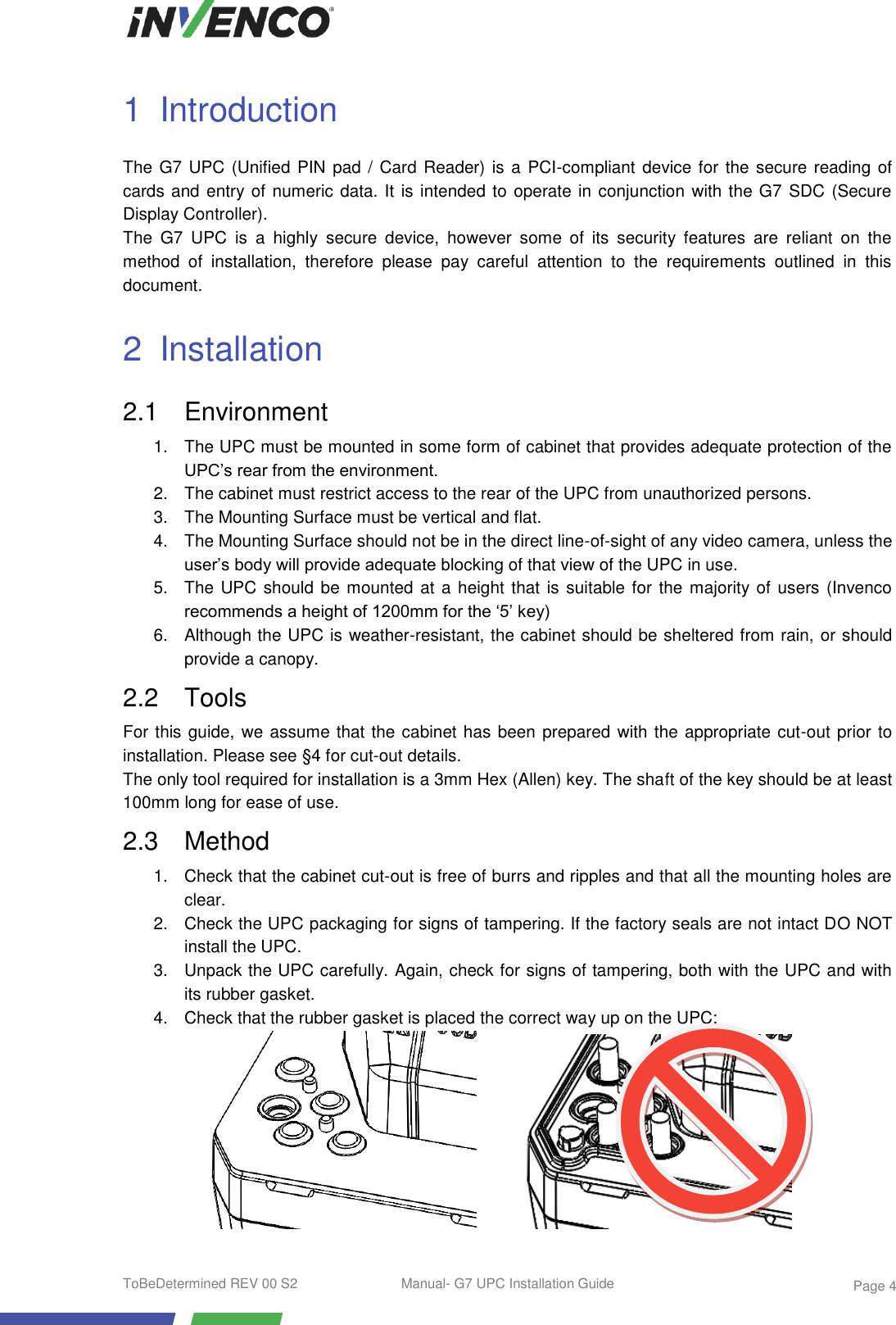  ToBeDetermined REV 00 S2  Manual- G7 UPC Installation Guide    Page 4 1  Introduction The G7 UPC (Unified PIN pad / Card Reader) is a PCI-compliant device for the secure reading of cards and entry of numeric data. It is intended to operate in conjunction with the G7  SDC (Secure Display Controller). The  G7  UPC  is  a  highly  secure  device,  however  some  of  its  security  features  are  reliant  on  the method  of  installation,  therefore  please  pay  careful  attention  to  the  requirements  outlined  in  this document. 2  Installation 2.1  Environment 1.  The UPC must be mounted in some form of cabinet that provides adequate protection of the UPC’s rear from the environment. 2.  The cabinet must restrict access to the rear of the UPC from unauthorized persons. 3.  The Mounting Surface must be vertical and flat. 4.  The Mounting Surface should not be in the direct line-of-sight of any video camera, unless the user’s body will provide adequate blocking of that view of the UPC in use. 5.  The UPC should be mounted at a height that  is suitable for the majority of users (Invenco recommends a height of 1200mm for the ‘5’ key) 6.  Although the UPC is weather-resistant, the cabinet should be sheltered from rain, or should provide a canopy. 2.2  Tools For this guide, we assume that the cabinet has been prepared with the appropriate cut-out prior to installation. Please see §4 for cut-out details. The only tool required for installation is a 3mm Hex (Allen) key. The shaft of the key should be at least 100mm long for ease of use. 2.3  Method 1.  Check that the cabinet cut-out is free of burrs and ripples and that all the mounting holes are clear. 2.  Check the UPC packaging for signs of tampering. If the factory seals are not intact DO NOT install the UPC. 3.  Unpack the UPC carefully. Again, check for signs of tampering, both with the UPC and with its rubber gasket. 4.  Check that the rubber gasket is placed the correct way up on the UPC:          