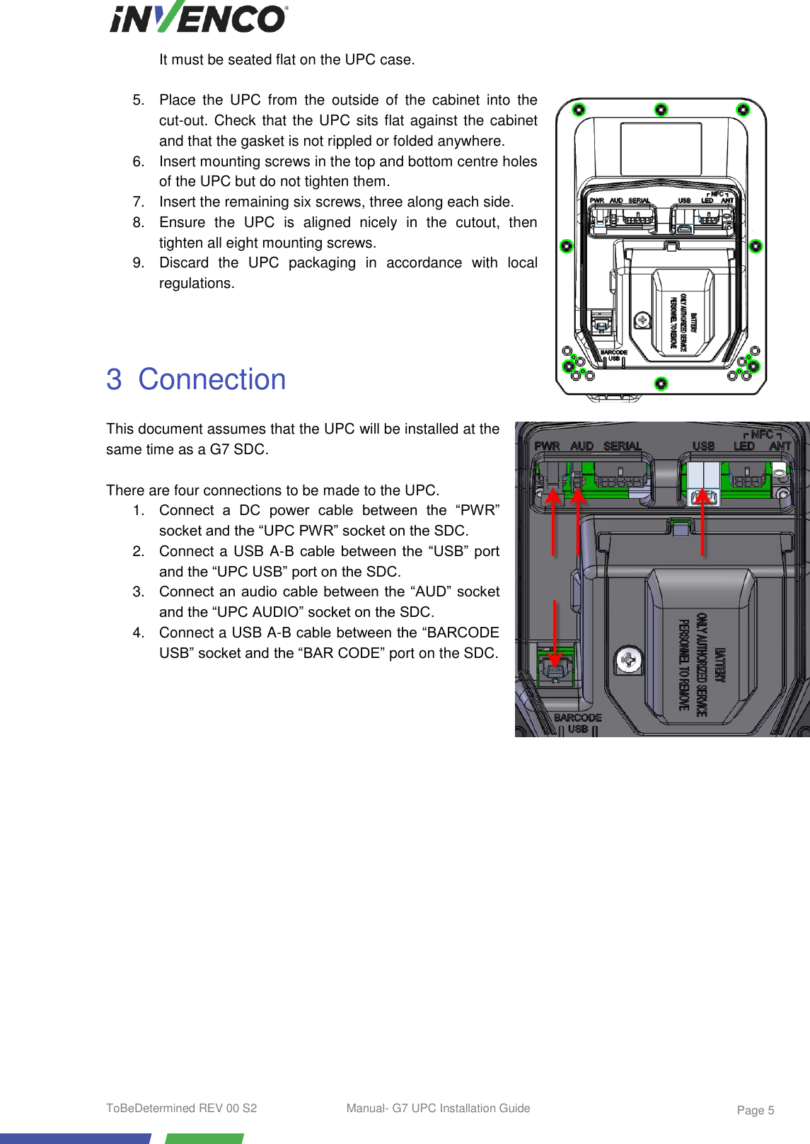  ToBeDetermined REV 00 S2  Manual- G7 UPC Installation Guide    Page 5 It must be seated flat on the UPC case.  5. Place  the  UPC  from  the  outside  of  the  cabinet  into  the cut-out. Check that the UPC sits flat against the cabinet and that the gasket is not rippled or folded anywhere. 6.  Insert mounting screws in the top and bottom centre holes of the UPC but do not tighten them. 7.  Insert the remaining six screws, three along each side. 8.  Ensure  the  UPC  is  aligned  nicely  in  the  cutout,  then tighten all eight mounting screws. 9.  Discard  the  UPC  packaging  in  accordance  with  local regulations.   3  Connection This document assumes that the UPC will be installed at the same time as a G7 SDC.  There are four connections to be made to the UPC. 1. Connect  a  DC  power  cable  between  the  “PWR” socket and the “UPC PWR” socket on the SDC. 2.  Connect a USB A-B cable  between the “USB”  port and the “UPC USB” port on the SDC. 3. Connect an audio cable between the “AUD” socket and the “UPC AUDIO” socket on the SDC. 4.  Connect a USB A-B cable between the “BARCODE USB” socket and the “BAR CODE” port on the SDC.     