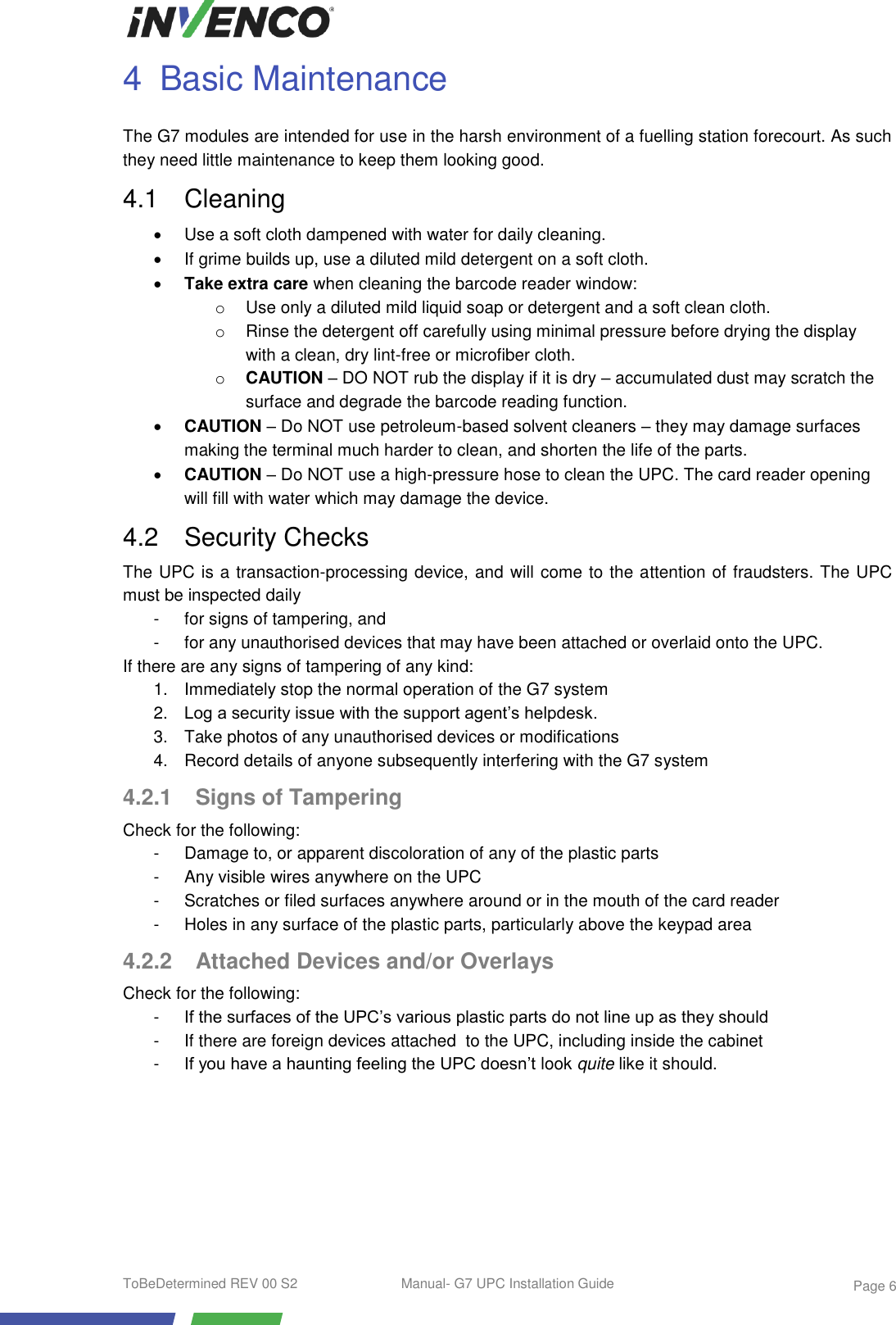  ToBeDetermined REV 00 S2  Manual- G7 UPC Installation Guide    Page 6 4  Basic Maintenance The G7 modules are intended for use in the harsh environment of a fuelling station forecourt. As such they need little maintenance to keep them looking good. 4.1  Cleaning   Use a soft cloth dampened with water for daily cleaning.   If grime builds up, use a diluted mild detergent on a soft cloth.  Take extra care when cleaning the barcode reader window:  o  Use only a diluted mild liquid soap or detergent and a soft clean cloth. o  Rinse the detergent off carefully using minimal pressure before drying the display with a clean, dry lint-free or microfiber cloth. o CAUTION – DO NOT rub the display if it is dry – accumulated dust may scratch the surface and degrade the barcode reading function.  CAUTION – Do NOT use petroleum-based solvent cleaners – they may damage surfaces making the terminal much harder to clean, and shorten the life of the parts.  CAUTION – Do NOT use a high-pressure hose to clean the UPC. The card reader opening will fill with water which may damage the device. 4.2  Security Checks The UPC is a transaction-processing device, and will come to the attention of fraudsters. The UPC must be inspected daily -  for signs of tampering, and -  for any unauthorised devices that may have been attached or overlaid onto the UPC. If there are any signs of tampering of any kind: 1.  Immediately stop the normal operation of the G7 system 2. Log a security issue with the support agent’s helpdesk. 3.  Take photos of any unauthorised devices or modifications 4.  Record details of anyone subsequently interfering with the G7 system 4.2.1 Signs of Tampering Check for the following: -  Damage to, or apparent discoloration of any of the plastic parts -  Any visible wires anywhere on the UPC -  Scratches or filed surfaces anywhere around or in the mouth of the card reader -  Holes in any surface of the plastic parts, particularly above the keypad area 4.2.2  Attached Devices and/or Overlays Check for the following: -  If the surfaces of the UPC’s various plastic parts do not line up as they should -  If there are foreign devices attached  to the UPC, including inside the cabinet -  If you have a haunting feeling the UPC doesn’t look quite like it should.    