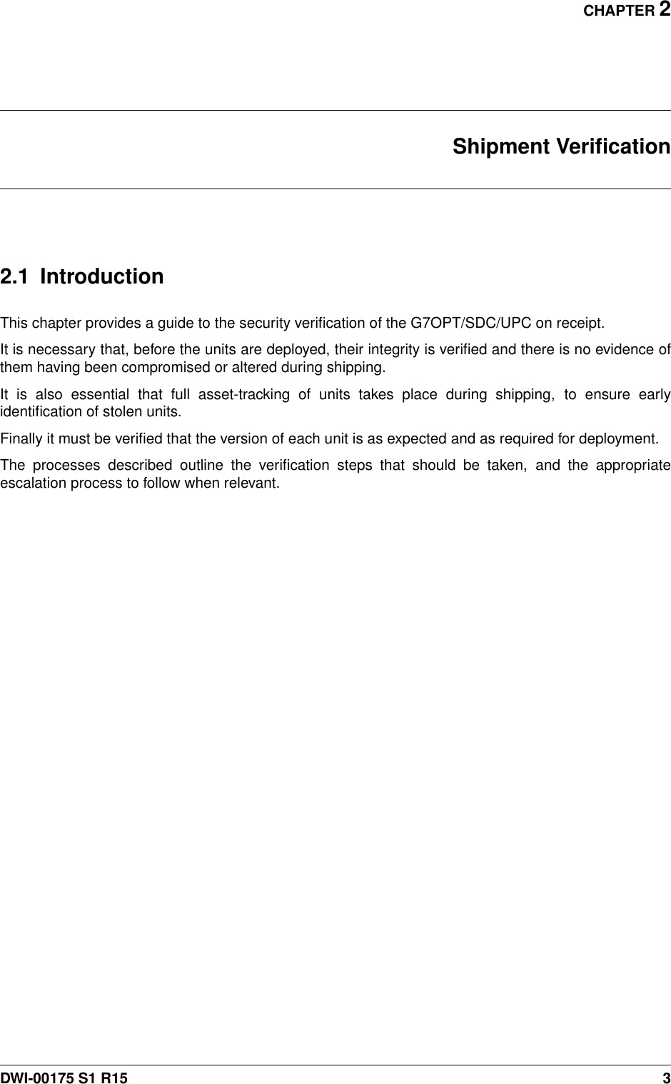 CHAPTER 2Shipment Veriﬁcation2.1 IntroductionThis chapter provides a guide to the security veriﬁcation of the G7OPT/SDC/UPC on receipt.It is necessary that, before the units are deployed, their integrity is veriﬁed and there is no evidence ofthem having been compromised or altered during shipping.It is also essential that full asset-tracking of units takes place during shipping, to ensure earlyidentiﬁcation of stolen units.Finally it must be veriﬁed that the version of each unit is as expected and as required for deployment.The processes described outline the veriﬁcation steps that should be taken, and the appropriateescalation process to follow when relevant.DWI-00175 S1 R15 3