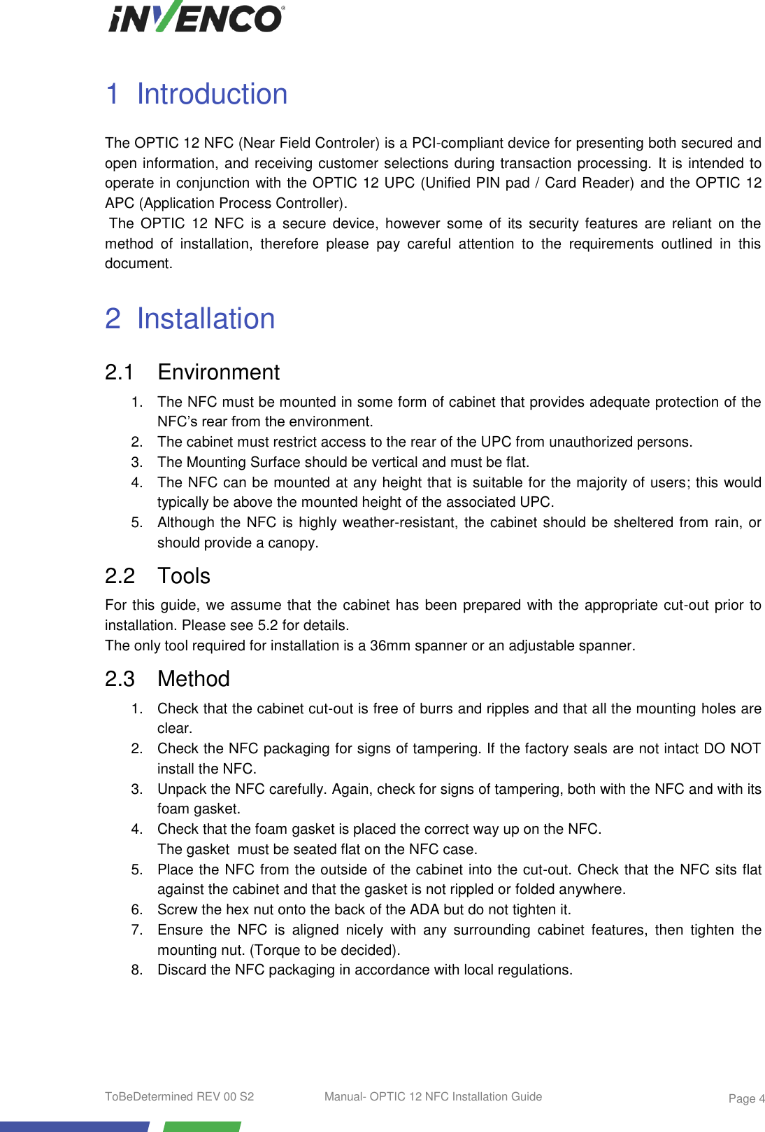  ToBeDetermined REV 00 S2  Manual- OPTIC 12 NFC Installation Guide    Page 4 1  Introduction The OPTIC 12 NFC (Near Field Controler) is a PCI-compliant device for presenting both secured and open information, and receiving customer selections during transaction processing. It is intended to operate in conjunction with the OPTIC 12 UPC (Unified PIN pad / Card Reader) and the OPTIC 12 APC (Application Process Controller).  The  OPTIC  12  NFC  is  a  secure  device,  however  some  of  its  security features  are  reliant  on the method  of  installation,  therefore  please  pay  careful  attention  to  the  requirements  outlined  in  this document. 2  Installation 2.1  Environment 1.  The NFC must be mounted in some form of cabinet that provides adequate protection of the NFC’s rear from the environment. 2.  The cabinet must restrict access to the rear of the UPC from unauthorized persons. 3.  The Mounting Surface should be vertical and must be flat. 4. The NFC can be mounted at any height that is suitable for the majority of users; this would typically be above the mounted height of the associated UPC. 5.  Although the NFC is highly weather-resistant, the cabinet should be sheltered from rain, or should provide a canopy. 2.2  Tools For this guide, we assume that the cabinet has been prepared with the appropriate cut-out prior to installation. Please see 5.2 for details. The only tool required for installation is a 36mm spanner or an adjustable spanner.  2.3  Method 1.  Check that the cabinet cut-out is free of burrs and ripples and that all the mounting holes are clear. 2.  Check the NFC packaging for signs of tampering. If the factory seals are not intact DO NOT install the NFC. 3.  Unpack the NFC carefully. Again, check for signs of tampering, both with the NFC and with its foam gasket. 4.  Check that the foam gasket is placed the correct way up on the NFC.              The gasket  must be seated flat on the NFC case. 5.  Place the NFC from the outside of the cabinet into the cut-out. Check that the NFC sits flat against the cabinet and that the gasket is not rippled or folded anywhere. 6.  Screw the hex nut onto the back of the ADA but do not tighten it.  7.  Ensure  the  NFC  is  aligned  nicely  with  any  surrounding  cabinet  features,  then  tighten  the mounting nut. (Torque to be decided). 8.  Discard the NFC packaging in accordance with local regulations.  