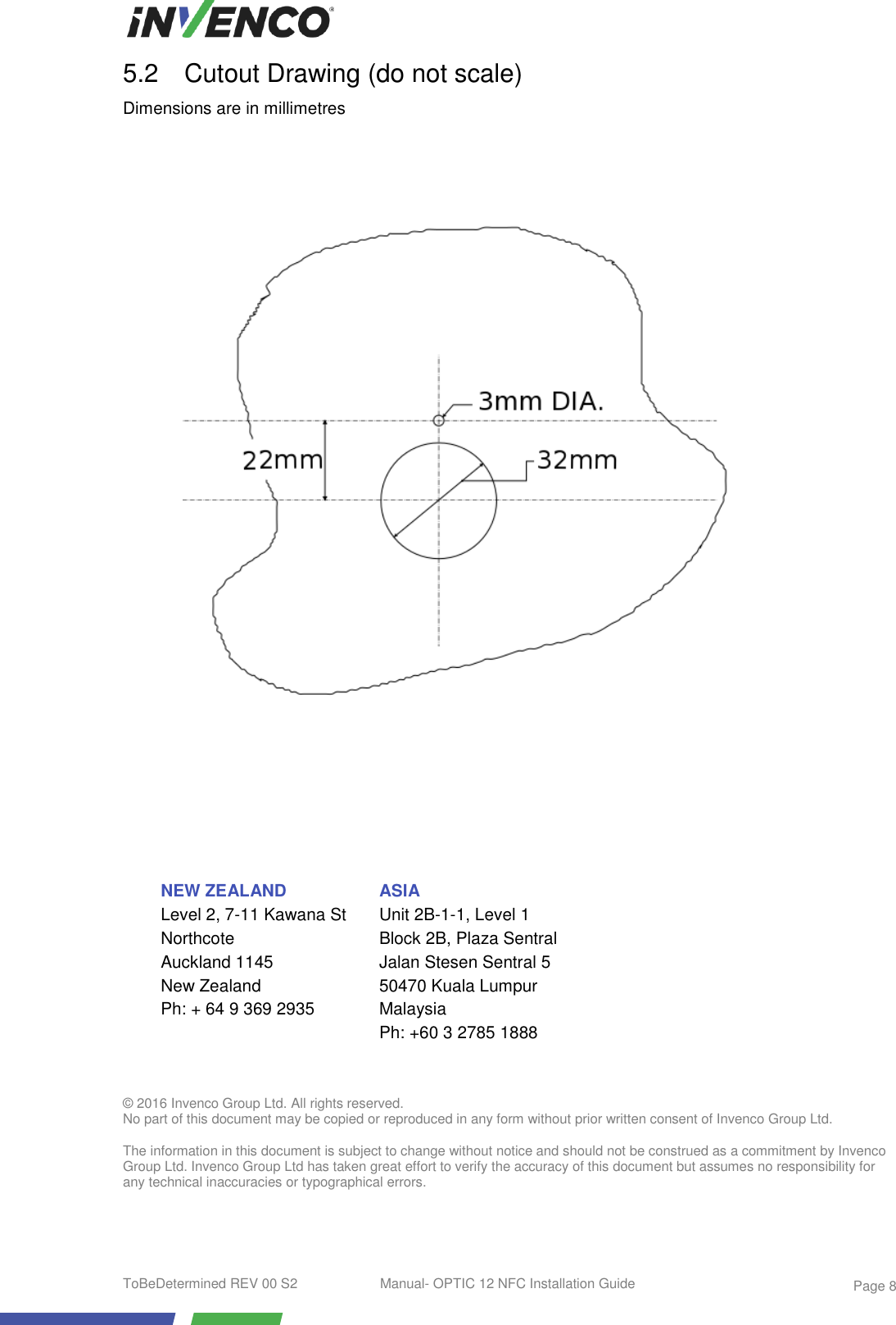  ToBeDetermined REV 00 S2  Manual- OPTIC 12 NFC Installation Guide    Page 8 5.2  Cutout Drawing (do not scale) Dimensions are in millimetres                                                               © 2016 Invenco Group Ltd. All rights reserved. No part of this document may be copied or reproduced in any form without prior written consent of Invenco Group Ltd.  The information in this document is subject to change without notice and should not be construed as a commitment by Invenco Group Ltd. Invenco Group Ltd has taken great effort to verify the accuracy of this document but assumes no responsibility for any technical inaccuracies or typographical errors.  NEW ZEALAND Level 2, 7-11 Kawana St Northcote Auckland 1145  New Zealand Ph: + 64 9 369 2935  ASIA Unit 2B-1-1, Level 1 Block 2B, Plaza Sentral Jalan Stesen Sentral 5 50470 Kuala Lumpur Malaysia Ph: +60 3 2785 1888   