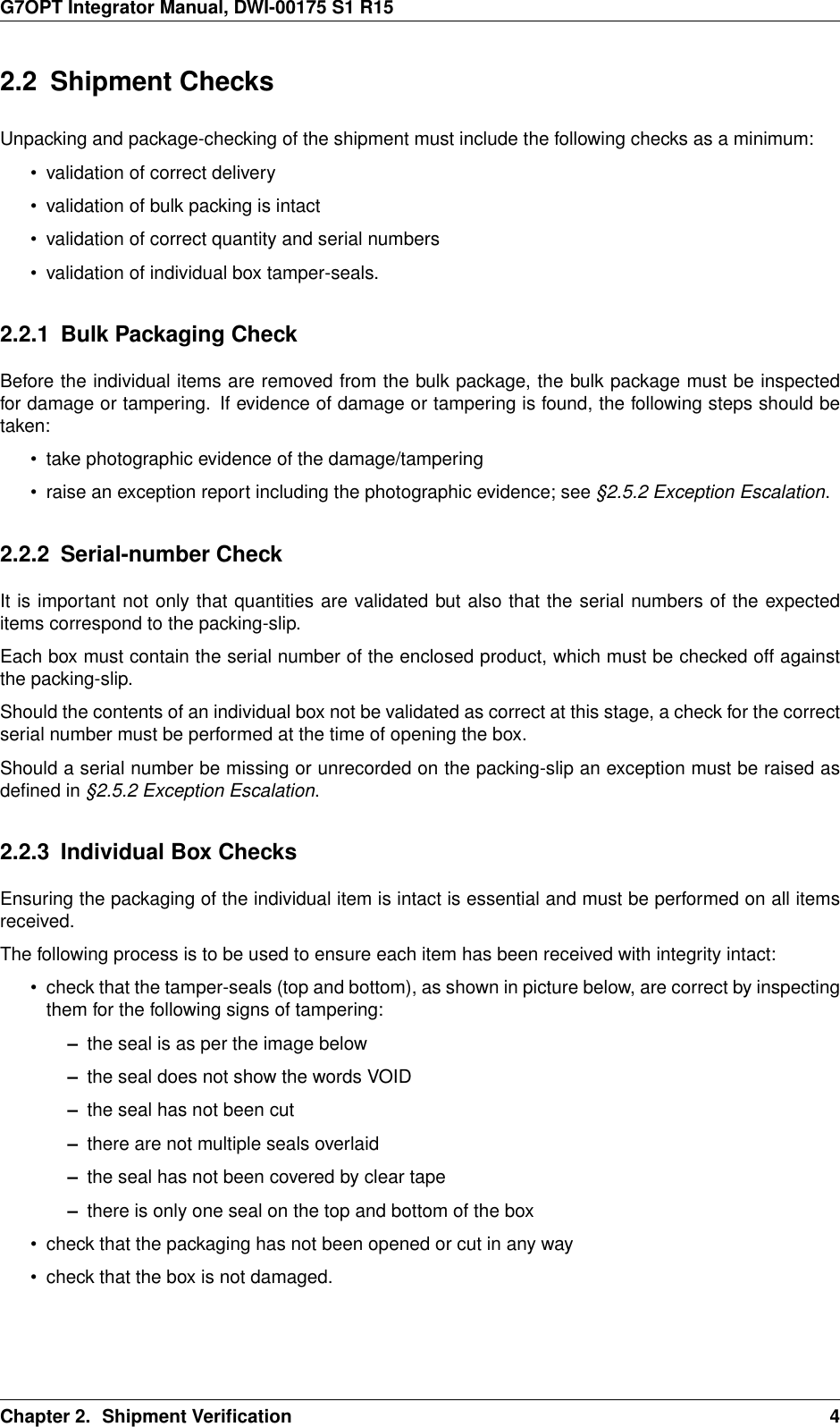 G7OPT Integrator Manual, DWI-00175 S1 R152.2 Shipment ChecksUnpacking and package-checking of the shipment must include the following checks as a minimum:• validation of correct delivery• validation of bulk packing is intact• validation of correct quantity and serial numbers• validation of individual box tamper-seals.2.2.1 Bulk Packaging CheckBefore the individual items are removed from the bulk package, the bulk package must be inspectedfor damage or tampering. If evidence of damage or tampering is found, the following steps should betaken:• take photographic evidence of the damage/tampering• raise an exception report including the photographic evidence; see §2.5.2 Exception Escalation.2.2.2 Serial-number CheckIt is important not only that quantities are validated but also that the serial numbers of the expecteditems correspond to the packing-slip.Each box must contain the serial number of the enclosed product, which must be checked off againstthe packing-slip.Should the contents of an individual box not be validated as correct at this stage, a check for the correctserial number must be performed at the time of opening the box.Should a serial number be missing or unrecorded on the packing-slip an exception must be raised asdeﬁned in §2.5.2 Exception Escalation.2.2.3 Individual Box ChecksEnsuring the packaging of the individual item is intact is essential and must be performed on all itemsreceived.The following process is to be used to ensure each item has been received with integrity intact:• check that the tamper-seals (top and bottom), as shown in picture below, are correct by inspectingthem for the following signs of tampering:–the seal is as per the image below–the seal does not show the words VOID–the seal has not been cut–there are not multiple seals overlaid–the seal has not been covered by clear tape–there is only one seal on the top and bottom of the box• check that the packaging has not been opened or cut in any way• check that the box is not damaged.Chapter 2. Shipment Veriﬁcation 4