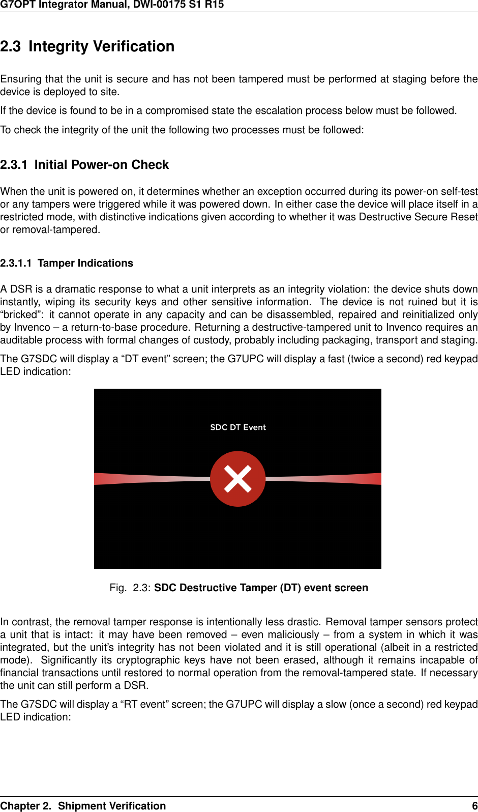 G7OPT Integrator Manual, DWI-00175 S1 R152.3 Integrity VeriﬁcationEnsuring that the unit is secure and has not been tampered must be performed at staging before thedevice is deployed to site.If the device is found to be in a compromised state the escalation process below must be followed.To check the integrity of the unit the following two processes must be followed:2.3.1 Initial Power-on CheckWhen the unit is powered on, it determines whether an exception occurred during its power-on self-testor any tampers were triggered while it was powered down. In either case the device will place itself in arestricted mode, with distinctive indications given according to whether it was Destructive Secure Resetor removal-tampered.2.3.1.1 Tamper IndicationsA DSR is a dramatic response to what a unit interprets as an integrity violation: the device shuts downinstantly, wiping its security keys and other sensitive information. The device is not ruined but it is“bricked”: it cannot operate in any capacity and can be disassembled, repaired and reinitialized onlyby Invenco – a return-to-base procedure. Returning a destructive-tampered unit to Invenco requires anauditable process with formal changes of custody, probably including packaging, transport and staging.The G7SDC will display a “DT event” screen; the G7UPC will display a fast (twice a second) red keypadLED indication:Fig. 2.3: SDC Destructive Tamper (DT) event screenIn contrast, the removal tamper response is intentionally less drastic. Removal tamper sensors protecta unit that is intact: it may have been removed – even maliciously – from a system in which it wasintegrated, but the unit’s integrity has not been violated and it is still operational (albeit in a restrictedmode). Signiﬁcantly its cryptographic keys have not been erased, although it remains incapable ofﬁnancial transactions until restored to normal operation from the removal-tampered state. If necessarythe unit can still perform a DSR.The G7SDC will display a “RT event” screen; the G7UPC will display a slow (once a second) red keypadLED indication:Chapter 2. Shipment Veriﬁcation 6