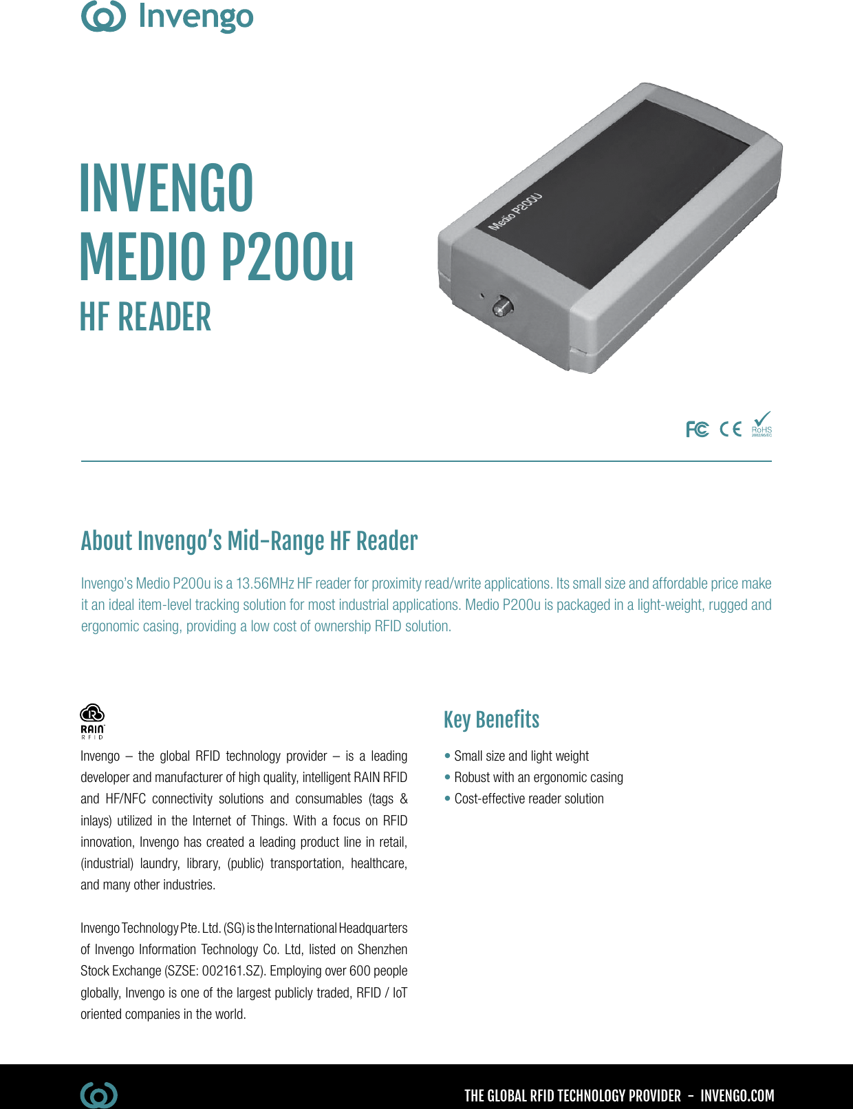 THE GLOBAL RFID TECHNOLOGY PROVIDER  -  INVENGO.COMInvengo – the global RFID technology provider – is a leading developer and manufacturer of high quality, intelligent RAIN RFID and HF/NFC connectivity solutions and consumables (tags &amp; inlays) utilized in the Internet of Things. With a focus on RFID innovation, Invengo has created a leading product line in retail, (industrial) laundry, library, (public) transportation, healthcare, and many other industries.Invengo Technology Pte. Ltd. (SG) is the International Headquarters of Invengo Information Technology Co. Ltd, listed on Shenzhen Stock Exchange (SZSE: 002161.SZ). Employing over 600 people globally, Invengo is one of the largest publicly traded, RFID / IoT oriented companies in the world.INVENGOMEDIO P200uHF READERInvengo’s Medio P200u is a 13.56MHz HF reader for proximity read/write applications. Its small size and affordable price make it an ideal item-level tracking solution for most industrial applications. Medio P200u is packaged in a light-weight, rugged and ergonomic casing, providing a low cost of ownership RFID solution.•  Small size and light weight•  Robust with an ergonomic casing•  Cost-effective reader solutionKey BenetsAbout Invengo’s Mid-Range HF Reader
