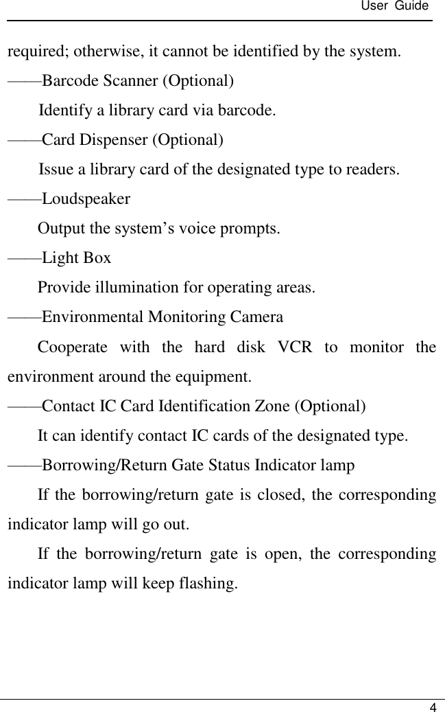  User  Guide   4  required; otherwise, it cannot be identified by the system. ——Barcode Scanner (Optional) Identify a library card via barcode. ——Card Dispenser (Optional) Issue a library card of the designated type to readers. ——Loudspeaker Output the system’s voice prompts. ——Light Box Provide illumination for operating areas. ——Environmental Monitoring Camera Cooperate  with  the  hard  disk  VCR  to  monitor  the environment around the equipment. ——Contact IC Card Identification Zone (Optional) It can identify contact IC cards of the designated type. ——Borrowing/Return Gate Status Indicator lamp If the borrowing/return gate is closed, the corresponding indicator lamp will go out. If  the  borrowing/return  gate  is  open,  the  corresponding indicator lamp will keep flashing.   