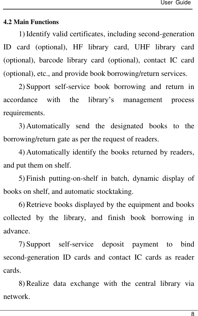  User  Guide   8  4.2 Main Functions 1) Identify valid certificates, including second-generation ID  card  (optional),  HF  library  card,  UHF  library  card (optional),  barcode  library  card  (optional),  contact  IC  card (optional), etc., and provide book borrowing/return services. 2) Support  self-service  book  borrowing  and  return  in accordance  with  the  library’s  management  process requirements. 3) Automatically  send  the  designated  books  to  the borrowing/return gate as per the request of readers. 4) Automatically identify the books returned by readers, and put them on shelf. 5) Finish  putting-on-shelf  in  batch,  dynamic  display  of books on shelf, and automatic stocktaking. 6) Retrieve books displayed by the equipment and books collected  by  the  library,  and  finish  book  borrowing  in advance. 7) Support  self-service  deposit  payment  to  bind second-generation  ID  cards  and  contact  IC  cards  as  reader cards. 8) Realize  data  exchange  with  the  central  library  via network. 