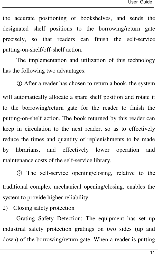 User  Guide   11  the  accurate  positioning  of  bookshelves,  and  sends  the designated  shelf  positions  to  the  borrowing/return  gate precisely,  so  that  readers  can  finish  the  self-service putting-on-shelf/off-shelf action. The  implementation  and  utilization  of  this  technology has the following two advantages: ① After a reader has chosen to return a book, the system will automatically allocate a spare shelf position and rotate it to  the  borrowing/return  gate  for  the  reader  to  finish  the putting-on-shelf action. The book returned by this reader can keep  in  circulation  to  the  next  reader,  so  as  to  effectively reduce the times  and quantity of  replenishments to be made by  librarians,  and  effectively  lower  operation  and maintenance costs of the self-service library. ②  The  self-service  opening/closing,  relative  to  the traditional  complex  mechanical  opening/closing,  enables  the system to provide higher reliability. 2) Closing safety protection Grating  Safety  Detection:  The  equipment  has  set  up industrial  safety  protection  gratings  on  two  sides  (up  and down) of the borrowing/return gate. When a reader is putting 