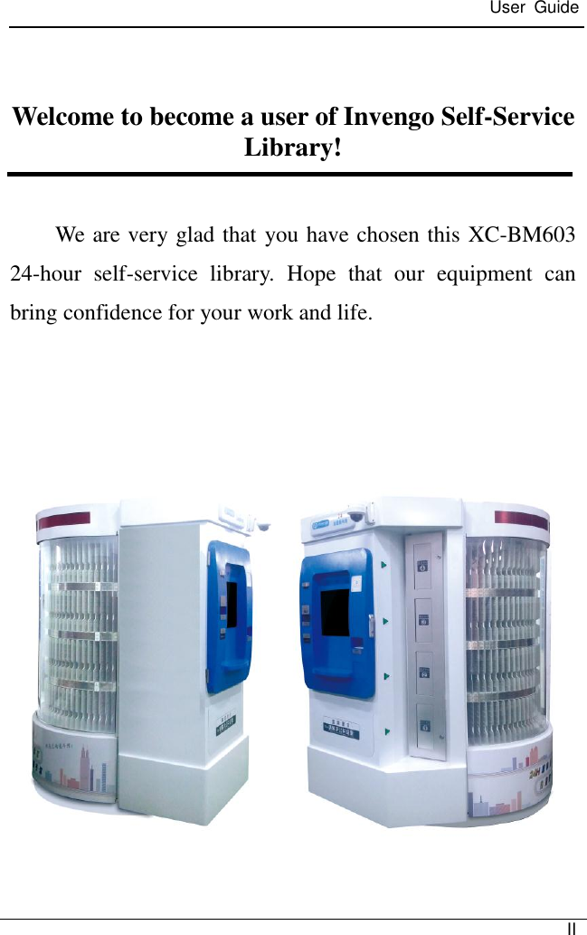  User  Guide   II   Welcome to become a user of Invengo Self-Service Library!  We are very glad that you have chosen this XC-BM603 24-hour  self-service  library.  Hope  that  our  equipment  can bring confidence for your work and life.      