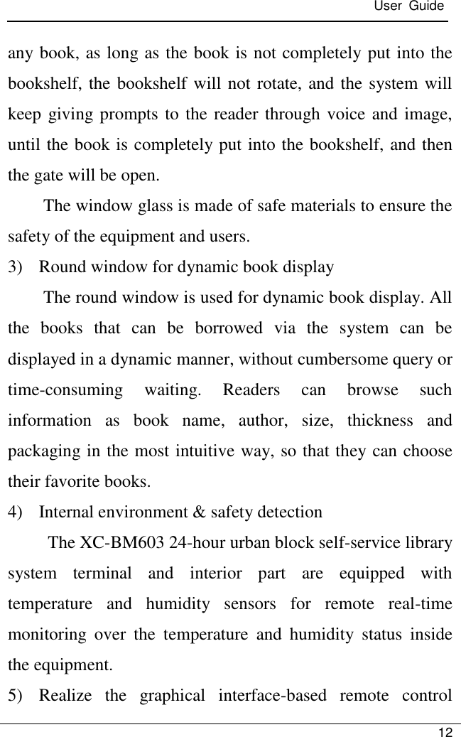  User  Guide   12  any book, as long as the book is not completely put into the bookshelf, the bookshelf will not rotate, and the system will keep giving prompts to the reader through voice and image, until the book is completely put into the bookshelf, and then the gate will be open. The window glass is made of safe materials to ensure the safety of the equipment and users. 3) Round window for dynamic book display The round window is used for dynamic book display. All the  books  that  can  be  borrowed  via  the  system  can  be displayed in a dynamic manner, without cumbersome query or time-consuming  waiting.  Readers  can  browse  such information  as  book  name,  author,  size,  thickness  and packaging in the most intuitive way, so that they can choose their favorite books. 4) Internal environment &amp; safety detection The XC-BM603 24-hour urban block self-service library system  terminal  and  interior  part  are  equipped  with temperature  and  humidity  sensors  for  remote  real-time monitoring  over  the  temperature  and  humidity  status  inside the equipment. 5) Realize  the  graphical  interface-based  remote  control 
