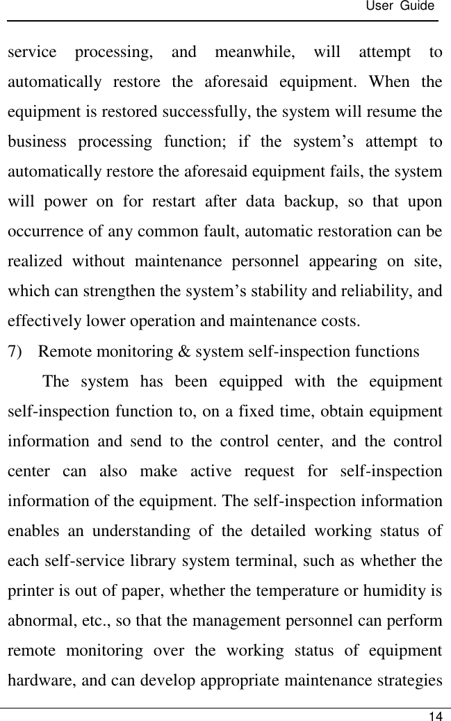 User  Guide   14  service  processing,  and  meanwhile,  will  attempt  to automatically  restore  the  aforesaid  equipment.  When  the equipment is restored successfully, the system will resume the business  processing  function;  if  the  system’s  attempt  to automatically restore the aforesaid equipment fails, the system will  power  on  for  restart  after  data  backup,  so  that  upon occurrence of any common fault, automatic restoration can be realized  without  maintenance  personnel  appearing  on  site, which can strengthen the system’s stability and reliability, and effectively lower operation and maintenance costs. 7) Remote monitoring &amp; system self-inspection functions The  system  has  been  equipped  with  the  equipment self-inspection function to, on a fixed time, obtain equipment information  and  send  to  the  control  center,  and  the  control center  can  also  make  active  request  for  self-inspection information of the equipment. The self-inspection information enables  an  understanding  of  the  detailed  working  status  of each self-service library system terminal, such as whether the printer is out of paper, whether the temperature or humidity is abnormal, etc., so that the management personnel can perform remote  monitoring  over  the  working  status  of  equipment hardware, and can develop appropriate maintenance strategies 