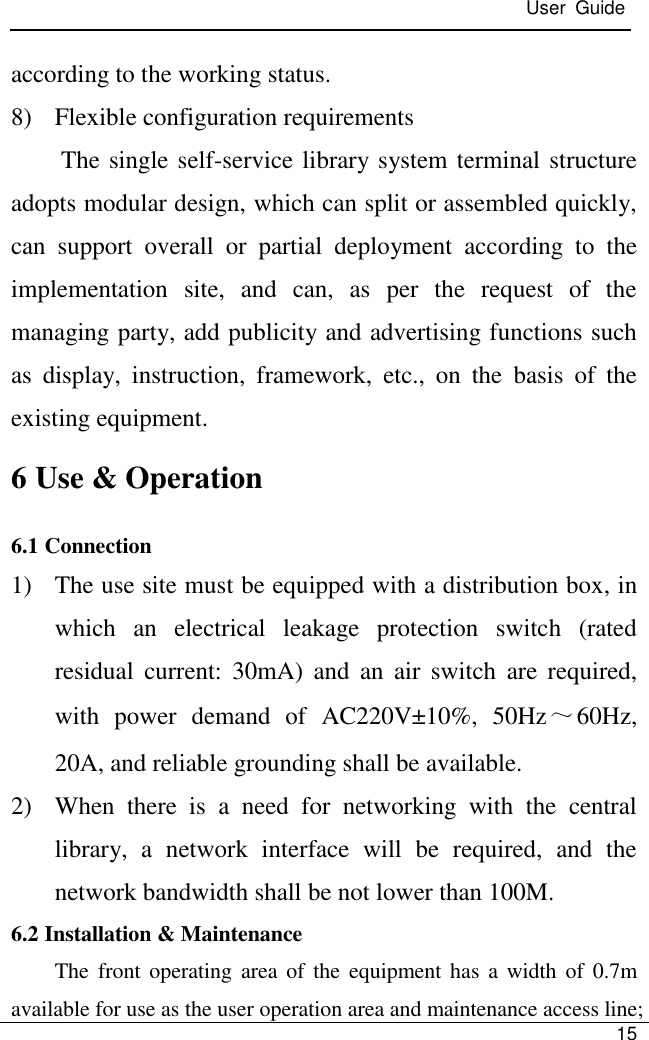  User  Guide   15  according to the working status. 8) Flexible configuration requirements The single self-service library system terminal structure adopts modular design, which can split or assembled quickly, can  support  overall  or  partial  deployment  according  to  the implementation  site,  and  can,  as  per  the  request  of  the managing party, add publicity and advertising functions such as  display,  instruction,  framework,  etc.,  on  the  basis  of  the existing equipment. 6 Use &amp; Operation 6.1 Connection 1) The use site must be equipped with a distribution box, in which  an  electrical  leakage  protection  switch  (rated residual  current:  30mA)  and  an  air  switch  are  required, with  power  demand  of  AC220V±10%,  50Hz～60Hz, 20A, and reliable grounding shall be available. 2) When  there  is  a  need  for  networking  with  the  central library,  a  network  interface  will  be  required,  and  the network bandwidth shall be not lower than 100M. 6.2 Installation &amp; Maintenance The  front operating  area of the equipment has  a  width  of 0.7m available for use as the user operation area and maintenance access line; 