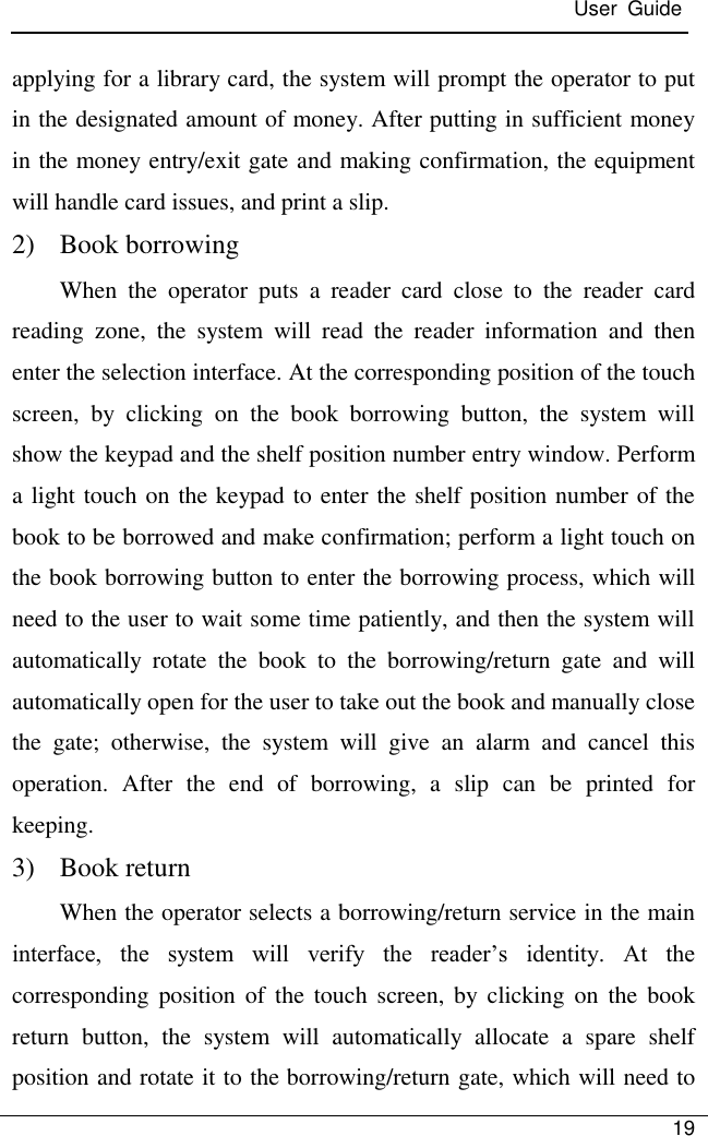  User  Guide   19  applying for a library card, the system will prompt the operator to put in the designated amount of money. After putting in sufficient money in the money entry/exit gate and making confirmation, the equipment will handle card issues, and print a slip. 2) Book borrowing When  the  operator  puts  a  reader  card  close  to  the  reader  card reading  zone,  the  system  will  read  the  reader  information  and  then enter the selection interface. At the corresponding position of the touch screen,  by  clicking  on  the  book  borrowing  button,  the  system  will show the keypad and the shelf position number entry window. Perform a light touch on the keypad to enter the shelf position number of the book to be borrowed and make confirmation; perform a light touch on the book borrowing button to enter the borrowing process, which will need to the user to wait some time patiently, and then the system will automatically  rotate  the  book  to  the  borrowing/return  gate  and  will automatically open for the user to take out the book and manually close the  gate;  otherwise,  the  system  will  give  an  alarm  and  cancel  this operation.  After  the  end  of  borrowing,  a  slip  can  be  printed  for keeping. 3) Book return When the operator selects a borrowing/return service in the main interface,  the  system  will  verify  the  reader’s  identity.  At  the corresponding position of the  touch  screen, by  clicking  on the  book return  button,  the  system  will  automatically  allocate  a  spare  shelf position and rotate it to the borrowing/return gate, which will need to 