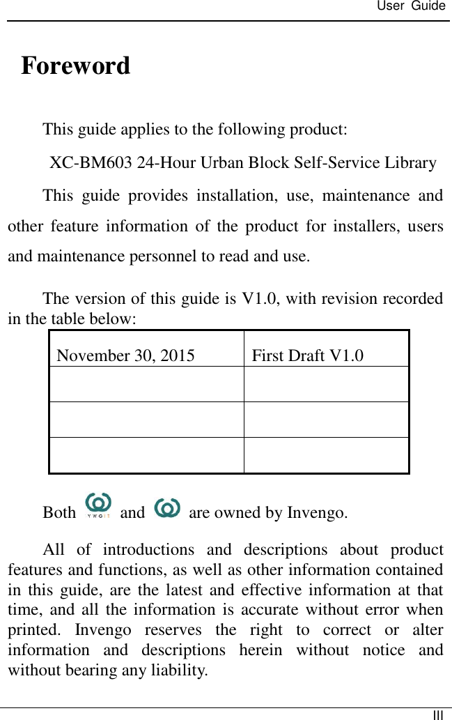  User  Guide   III    Foreword This guide applies to the following product: XC-BM603 24-Hour Urban Block Self-Service Library This  guide  provides  installation,  use,  maintenance  and other  feature  information  of  the product  for  installers,  users and maintenance personnel to read and use. The version of this guide is V1.0, with revision recorded in the table below: November 30, 2015 First Draft V1.0       Both    and    are owned by Invengo. All  of  introductions  and  descriptions  about  product features and functions, as well as other information contained in this guide, are the latest and effective information at that time, and all  the information is  accurate without error when printed.  Invengo  reserves  the  right  to  correct  or  alter information  and  descriptions  herein  without  notice  and without bearing any liability.  