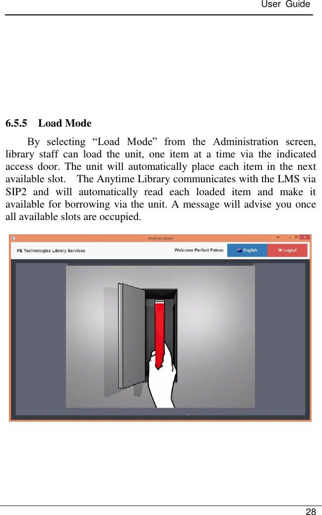  User  Guide   28        6.5.5    Load Mode By  selecting  ―Load  Mode‖  from  the  Administration  screen, library  staff  can  load  the  unit,  one  item  at  a  time  via  the  indicated access door.  The unit will  automatically place  each item in  the next available slot.    The Anytime Library communicates with the LMS via SIP2  and  will  automatically  read  each  loaded  item  and  make  it available for borrowing via the unit. A message will advise you once all available slots are occupied.                        