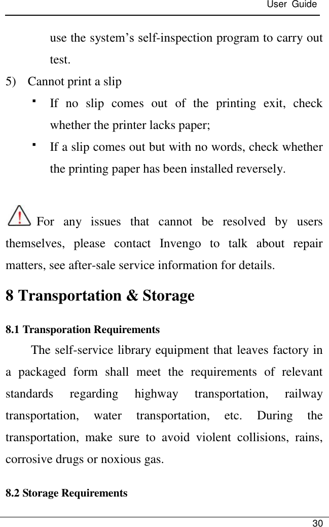  User  Guide   30  use the system’s self-inspection program to carry out test. 5) Cannot print a slip  If  no  slip  comes  out  of  the  printing  exit,  check whether the printer lacks paper;  If a slip comes out but with no words, check whether the printing paper has been installed reversely.    For  any  issues  that  cannot  be  resolved  by  users themselves,  please  contact  Invengo  to  talk  about  repair matters, see after-sale service information for details. 8 Transportation &amp; Storage 8.1 Transporation Requirements     The self-service library equipment that leaves factory in a  packaged  form  shall  meet  the  requirements  of  relevant standards  regarding  highway  transportation,  railway transportation,  water  transportation,  etc.  During  the transportation,  make  sure  to  avoid  violent  collisions,  rains, corrosive drugs or noxious gas. 8.2 Storage Requirements 