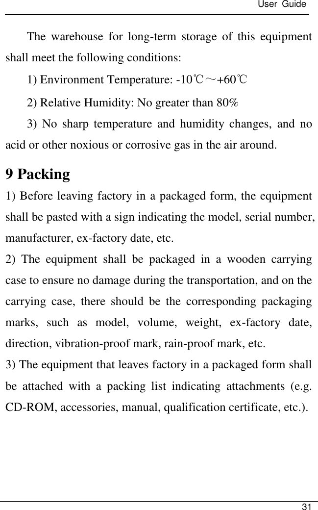  User  Guide   31  The  warehouse  for  long-term  storage  of  this  equipment shall meet the following conditions:   1) Environment Temperature: -10℃～+60℃ 2) Relative Humidity: No greater than 80% 3)  No  sharp  temperature  and  humidity  changes,  and  no acid or other noxious or corrosive gas in the air around. 9 Packing 1) Before leaving factory in a packaged form, the equipment shall be pasted with a sign indicating the model, serial number, manufacturer, ex-factory date, etc. 2)  The  equipment  shall  be  packaged  in  a  wooden  carrying case to ensure no damage during the transportation, and on the carrying  case,  there  should  be  the  corresponding  packaging marks,  such  as  model,  volume,  weight,  ex-factory  date, direction, vibration-proof mark, rain-proof mark, etc. 3) The equipment that leaves factory in a packaged form shall be  attached  with  a  packing  list  indicating  attachments  (e.g. CD-ROM, accessories, manual, qualification certificate, etc.).   