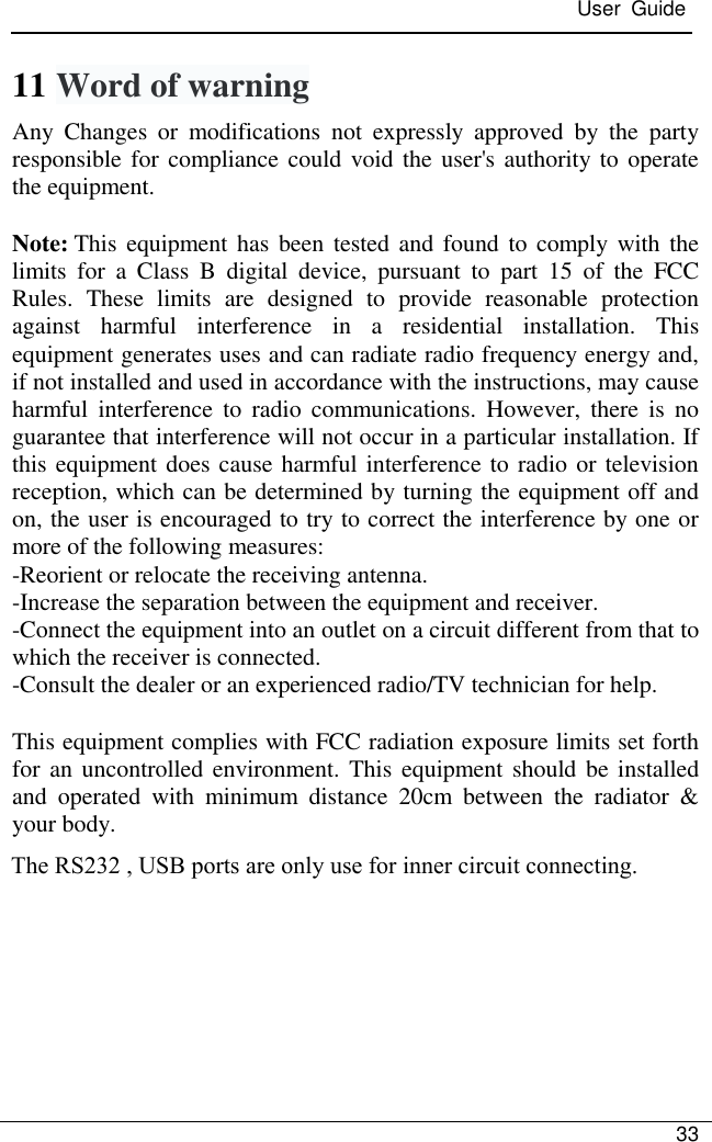 User  Guide 33 11 Word of warning Any  Changes  or  modifications  not  expressly  approved  by  the  party responsible for compliance could void the user&apos;s authority to operate the equipment. Note: This equipment has  been tested and found to comply with the limits  for  a  Class  B  digital  device,  pursuant  to  part  15  of  the  FCC Rules.  These  limits  are  designed  to  provide  reasonable  protection against  harmful  interference  in  a  residential  installation.  This equipment generates uses and can radiate radio frequency energy and, if not installed and used in accordance with the instructions, may cause harmful  interference  to  radio  communications.  However,  there is no guarantee that interference will not occur in a particular installation. If this equipment does cause harmful interference to radio or television reception, which can be determined by turning the equipment off and on, the user is encouraged to try to correct the interference by one or more of the following measures: -Reorient or relocate the receiving antenna. -Increase the separation between the equipment and receiver. -Connect the equipment into an outlet on a circuit different from that to which the receiver is connected. -Consult the dealer or an experienced radio/TV technician for help. This equipment complies with FCC radiation exposure limits set forth for an  uncontrolled environment. This equipment should be installed and  operated  with  minimum  distance  20cm  between  the  radiator  &amp; your body. The RS232 , USB ports are only use for inner circuit connecting.