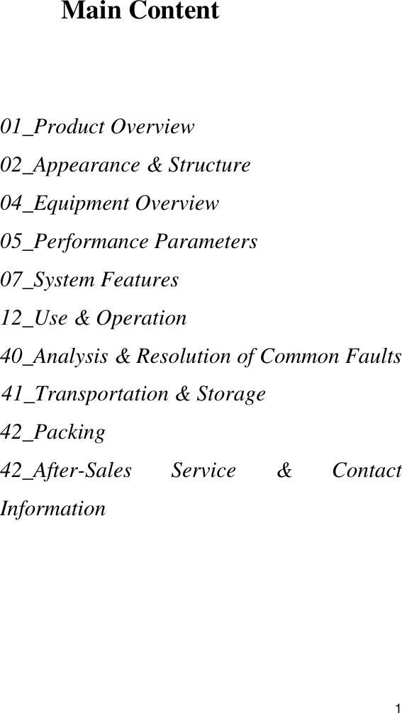  1    Main Content    01_Product Overview 02_Appearance &amp; Structure 04_Equipment Overview 05_Performance Parameters 07_System Features 12_Use &amp; Operation 40_Analysis &amp; Resolution of Common Faults 41_Transportation &amp; Storage 42_Packing 42_After-Sales  Service  &amp;  Contact Information  