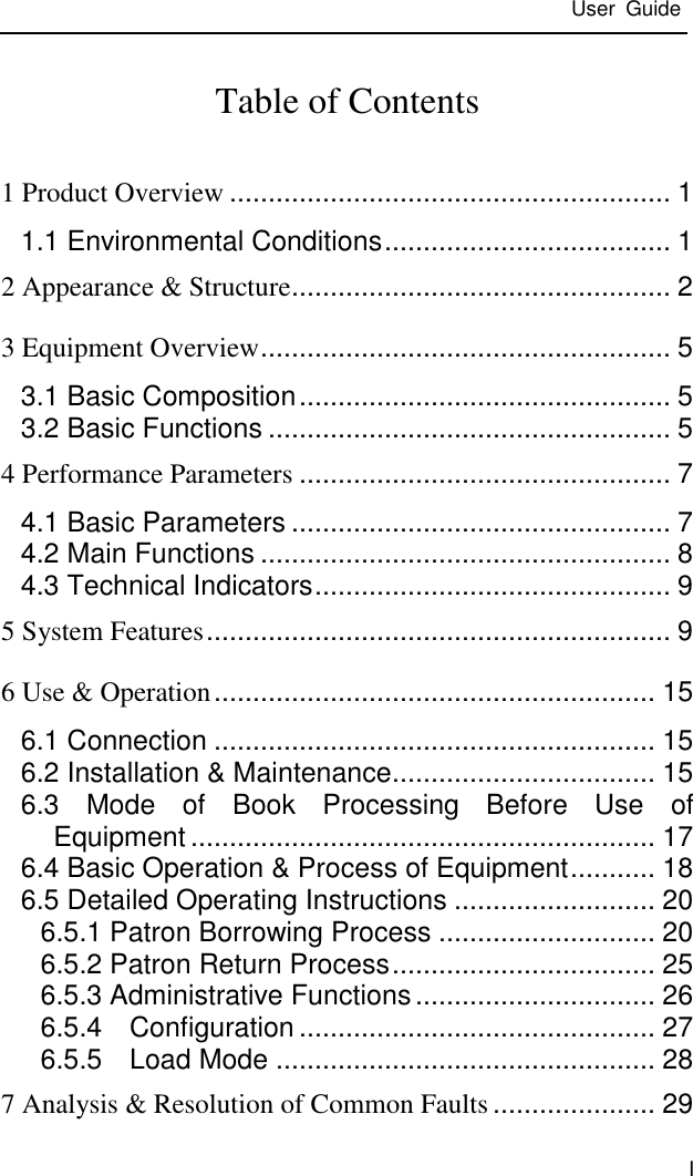  User  Guide  I Table of Contents 1 Product Overview ......................................................... 1 1.1 Environmental Conditions ..................................... 1 2 Appearance &amp; Structure ................................................. 2 3 Equipment Overview ..................................................... 5 3.1 Basic Composition ................................................ 5 3.2 Basic Functions .................................................... 5 4 Performance Parameters ................................................ 7 4.1 Basic Parameters ................................................. 7 4.2 Main Functions ..................................................... 8 4.3 Technical Indicators .............................................. 9 5 System Features ............................................................ 9 6 Use &amp; Operation ......................................................... 15 6.1 Connection ......................................................... 15 6.2 Installation &amp; Maintenance .................................. 15 6.3  Mode  of  Book  Processing  Before  Use  of Equipment ............................................................ 17 6.4 Basic Operation &amp; Process of Equipment ........... 18 6.5 Detailed Operating Instructions .......................... 20 6.5.1 Patron Borrowing Process ............................ 20 6.5.2 Patron Return Process .................................. 25 6.5.3 Administrative Functions ............................... 26 6.5.4    Configuration .............................................. 27 6.5.5    Load Mode ................................................. 28 7 Analysis &amp; Resolution of Common Faults ..................... 29 
