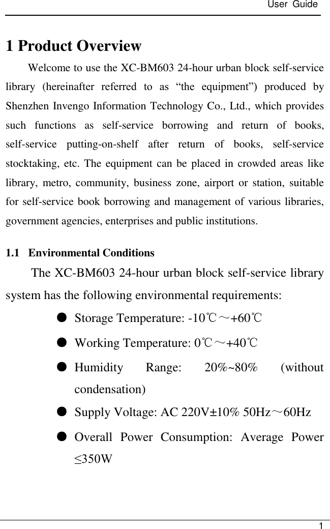  User  Guide   1  1 Product Overview Welcome to use the XC-BM603 24-hour urban block self-service library  (hereinafter  referred  to  as  ―the  equipment‖)  produced  by Shenzhen Invengo Information Technology Co., Ltd., which provides such  functions  as  self-service  borrowing  and  return  of  books, self-service  putting-on-shelf  after  return  of  books,  self-service stocktaking, etc. The equipment can be placed in crowded areas like library,  metro,  community,  business zone,  airport or  station,  suitable for self-service book borrowing and management of various libraries, government agencies, enterprises and public institutions. 1.1   Environmental Conditions The XC-BM603 24-hour urban block self-service library system has the following environmental requirements: ● Storage Temperature: -10℃～+60℃ ● Working Temperature: 0℃～+40℃ ● Humidity  Range:  20%~80%  (without condensation) ● Supply Voltage: AC 220V±10% 50Hz～60Hz ● Overall  Power  Consumption:  Average  Power ≤350W    