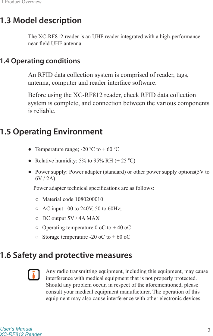 User’s ManualXC-RF812 Reader 21 Product Overview1.3 Model descriptionThe XC-RF812 reader is an UHF reader integrated with a high-performance near-eld UHF antenna. 1.4 Operating conditionsAn RFID data collection system is comprised of reader, tags, antenna, computer and reader interface software.Before using the XC-RF812 reader, check RFID data collection system is complete, and connection between the various components is reliable.1.5 Operating Environment ●Temperature range; -20 oC to + 60 oC ●Relative humidity: 5% to 95% RH (+ 25 oC) ●Power supply: Power adapter (standard) or other power supply options(5V to 6V / 2A)Power adapter technical specications are as follows: ○Material code 1080200010 ○AC input 100 to 240V, 50 to 60Hz; ○DC output 5V / 4A MAX ○Operating temperature 0 oC to + 40 oC ○Storage temperature -20 oC to + 60 oC1.6 Safety and protective measures Any radio transmitting equipment, including this equipment, may cause interference with medical equipment that is not properly protected. Should any problem occur, in respect of the aforementioned, please consult your medical equipment manufacturer. The operation of this equipment may also cause interference with other electronic devices.