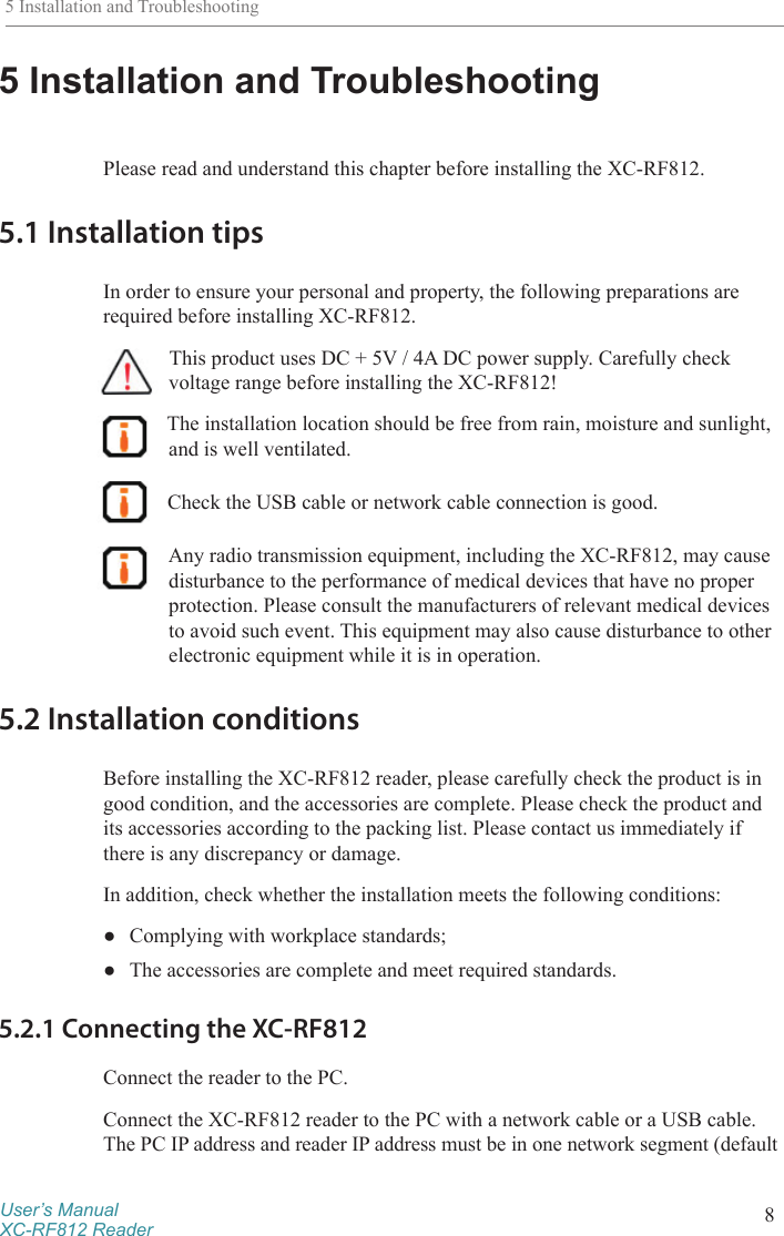 User’s ManualXC-RF812 Reader 85 Installation and Troubleshooting5 Installation and TroubleshootingPlease read and understand this chapter before installing the XC-RF812. 5.1 Installation tipsIn order to ensure your personal and property, the following preparations are required before installing XC-RF812. This product uses DC + 5V / 4A DC power supply. Carefully check voltage range before installing the XC-RF812! The installation location should be free from rain, moisture and sunlight, and is well ventilated. Check the USB cable or network cable connection is good. Any radio transmission equipment, including the XC-RF812, may cause disturbance to the performance of medical devices that have no proper protection. Please consult the manufacturers of relevant medical devices to avoid such event. This equipment may also cause disturbance to other electronic equipment while it is in operation.5.2 Installation conditionsBefore installing the XC-RF812 reader, please carefully check the product is in good condition, and the accessories are complete. Please check the product and its accessories according to the packing list. Please contact us immediately if there is any discrepancy or damage. In addition, check whether the installation meets the following conditions: ●Complying with workplace standards; ●The accessories are complete and meet required standards.5.2.1 Connecting the XC-RF812Connect the reader to the PC.Connect the XC-RF812 reader to the PC with a network cable or a USB cable. The PC IP address and reader IP address must be in one network segment (default 