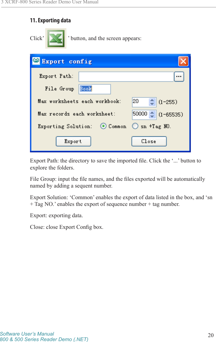Software User’s Manual800 &amp; 500 Series Reader Demo (.NET) 203 XCRF-800 Series Reader Demo User Manual11. Exporting data Click’   ’ button, and the screen appears:Export Path: the directory to save the imported le. Click the ‘...’ button to explore the folders. File Group: input the le names, and the les exported will be automatically named by adding a sequent number. Export Solution: ‘Common’ enables the export of data listed in the box, and ‘sn + Tag NO.’ enables the export of sequence number + tag number. Export: exporting data. Close: close Export Cong box.