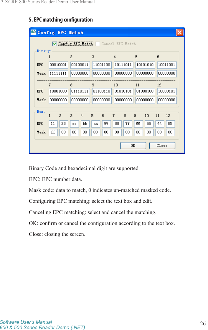 Software User’s Manual800 &amp; 500 Series Reader Demo (.NET) 263 XCRF-800 Series Reader Demo User Manual5. EPC matching congurationBinary Code and hexadecimal digit are supported. EPC: EPC number data. Mask code: data to match, 0 indicates un-matched masked code. Conguring EPC matching: select the text box and edit. Canceling EPC matching: select and cancel the matching. OK: conrm or cancel the conguration according to the text box. Close: closing the screen. 