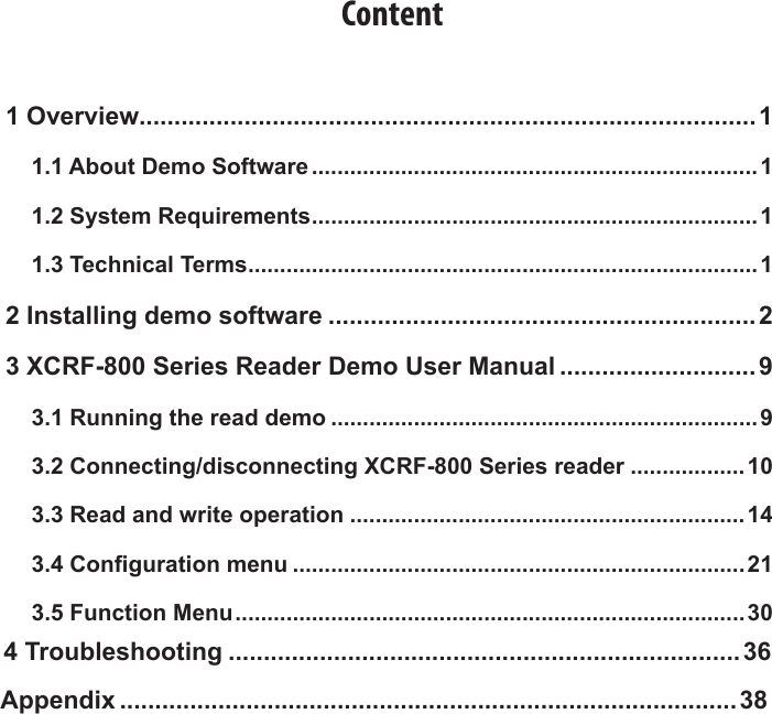Content1 Overview........................................................................................11.1 About Demo Software ......................................................................11.2 System Requirements ......................................................................11.3 Technical Terms ................................................................................12 Installing demo software .............................................................23 XCRF-800 Series Reader Demo User Manual ............................ 93.1 Running the read demo ...................................................................93.2 Connecting/disconnecting XCRF-800 Series reader ..................103.3 Read and write operation ..............................................................143.4 Conguration menu .......................................................................213.5 Function Menu ................................................................................ 304 Troubleshooting .........................................................................36Appendix ........................................................................................38
