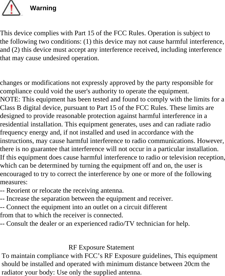 WarningThis device complies with Part 15 of the FCC Rules. Operation is subject to the following two conditions: (1) this device may not cause harmful interference,and (2) this device must accept any interference received, including interferencethat may cause undesired operation.changes or modifications not expressly approved by the party responsible for compliance could void the user&apos;s authority to operate the equipment.NOTE: This equipment has been tested and found to comply with the limits for aClass B digital device, pursuant to Part 15 of the FCC Rules. These limits aredesigned to provide reasonable protection against harmful interference in aresidential installation. This equipment generates, uses and can radiate radiofrequency energy and, if not installed and used in accordance with theinstructions, may cause harmful interference to radio communications. However,there is no guarantee that interference will not occur in a particular installation.If this equipment does cause harmful interference to radio or television reception,which can be determined by turning the equipment off and on, the user isencouraged to try to correct the interference by one or more of the followingmeasures:-- Reorient or relocate the receiving antenna.-- Increase the separation between the equipment and receiver.-- Connect the equipment into an outlet on a circuit differentfrom that to which the receiver is connected.-- Consult the dealer or an experienced radio/TV technician for help.RF Exposure StatementTo maintain compliance with FCC’s RF Exposure guidelines, This equipment should be installed and operated with minimum distance between 20cm the radiator your body: Use only the supplied antenna.
