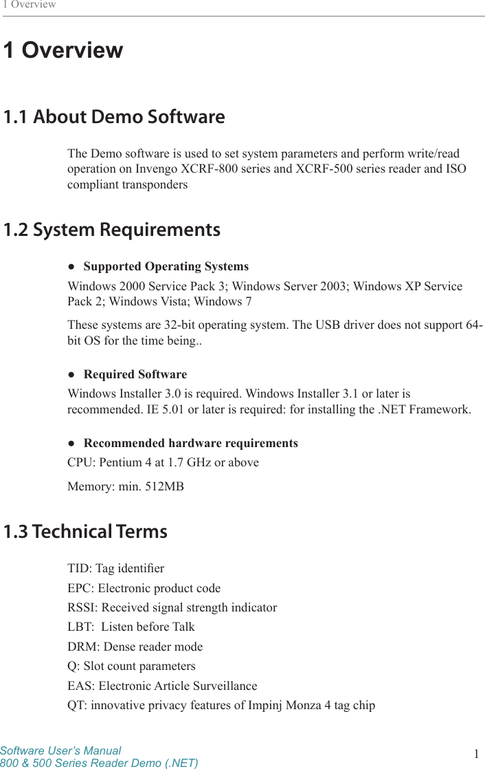 Software User’s Manual800 &amp; 500 Series Reader Demo (.NET) 11 Overview1 Overview1.1 About Demo SoftwareThe Demo software is used to set system parameters and perform write/read operation on Invengo XCRF-800 series and XCRF-500 series reader and ISO compliant transponders1.2 System Requirements ●Supported Operating SystemsWindows 2000 Service Pack 3; Windows Server 2003; Windows XP Service Pack 2; Windows Vista; Windows 7These systems are 32-bit operating system. The USB driver does not support 64-bit OS for the time being.. ●Required SoftwareWindows Installer 3.0 is required. Windows Installer 3.1 or later is recommended. IE 5.01 or later is required: for installing the .NET Framework. ●Recommended hardware requirementsCPU: Pentium 4 at 1.7 GHz or above Memory: min. 512MB 1.3 Technical TermsTID: Tag identierEPC: Electronic product codeRSSI: Received signal strength indicatorLBT:  Listen before TalkDRM: Dense reader modeQ: Slot count parametersEAS: Electronic Article Surveillance QT: innovative privacy features of Impinj Monza 4 tag chip