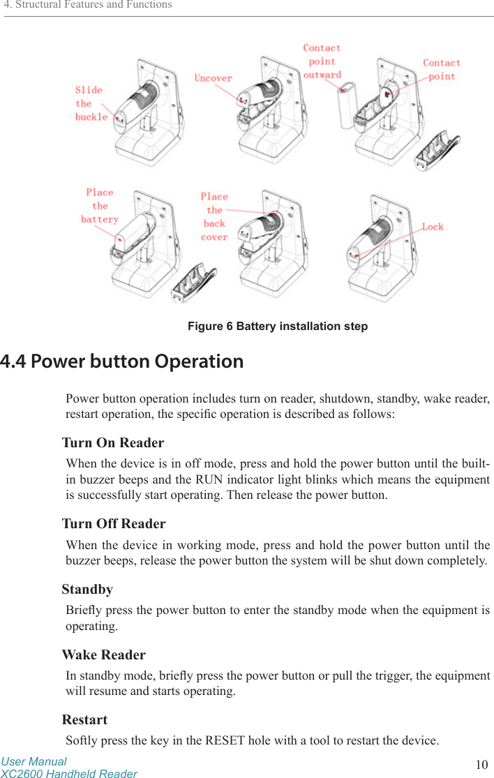 User ManualXC2600 Handheld Reader 10Figure 6 Battery installation step4.4 Power button OperationPower button operation includes turn on reader, shutdown, standby, wake reader, restart operation, the specic operation is described as follows:Turn On ReaderWhen the device is in off mode, press and hold the power button until the built-in buzzer beeps and the RUN indicator light blinks which means the equipment is successfully start operating. Then release the power button. Turn Off ReaderWhen the device in working mode, press and hold the power button until the buzzer beeps, release the power button the system will be shut down completely.StandbyBriey press the power button to enter the standby mode when the equipment is operating.Wake ReaderIn standby mode, briey press the power button or pull the trigger, the equipment will resume and starts operating.RestartSoftly press the key in the RESET hole with a tool to restart the device.4. Structural Features and Functions
