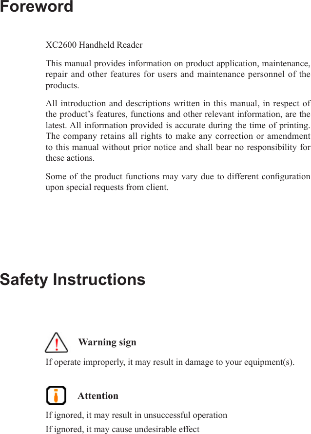 ForewordXC2600 Handheld ReaderThis manual provides information on product application, maintenance, repair and other features for users and maintenance personnel of the products.All introduction and descriptions written in this manual, in respect of the product’s features, functions and other relevant information, are the latest. All information provided is accurate during the time of printing. The company retains all rights to make any correction or amendment to this manual without prior notice and shall bear no responsibility for these actions.Some of the product functions may vary due to different conguration upon special requests from client.Safety Instructions    Warning signIf operate improperly, it may result in damage to your equipment(s).  AttentionIf ignored, it may result in unsuccessful operationIf ignored, it may cause undesirable effect