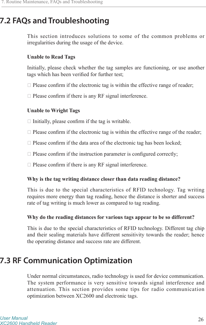User ManualXC2600 Handheld Reader 267.2 FAQs and TroubleshootingThis section introduces solutions to some of the common problems or irregularities during the usage of the device. Unable to Read TagsInitially, please check whether the tag samples are functioning, or use another tags which has been veried for further test; Please conrm if the electronic tag is within the effective range of reader; Please conrm if there is any RF signal interference. Unable to Wright Tags Initially, please conrm if the tag is writable. Please conrm if the electronic tag is within the effective range of the reader; Please conrm if the data area of the electronic tag has been locked; Please conrm if the instruction parameter is congured correctly; Please conrm if there is any RF signal interference.Why is the tag writing distance closer than data reading distance? This is due to the special characteristics of RFID technology. Tag writing requires more energy than tag reading, hence the distance is shorter and success rate of tag writing is much lower as compared to tag reading.Why do the reading distances for various tags appear to be so different? This is due to the special characteristics of RFID technology. Different tag chip and their sealing materials have different sensitivity towards the reader; hence the operating distance and success rate are different. 7.3 RF Communication OptimizationUnder normal circumstances, radio technology is used for device communication. The system performance is very sensitive towards signal interference and attenuation. This section provides some tips for radio communication optimization between XC2600 and electronic tags.7. Routine Maintenance, FAQs and Troubleshooting
