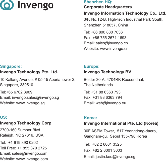 Shenzhen HQ:Corporate HeadquartersInvengo Information Technology Co., Ltd. 3/F, No.T2-B, High-tech Industrial Park South, Shenzhen 518057, China Tel: +86 800 830 7036 Fax: +86 755 2671 1693 Email: sales@invengo.cnWebsite: www.invengo.cnSingapore:Invengo Technology Pte. Ltd.10 Kallang Avenue, # 05-15 Aperia tower 2,Singapore, 339510Tel:+65 6702 3909   Email: invengo.sales@invengo.sgWebsite: www.invengo.sgUS:Invengo Technology Corp2700-160 Sumner Blvd.Raleigh, NC 27616, USATel:  +1 919 890 0202Toll Free: +1 855 379 2725Email: sales@invengo.comWebsite: www.invengo.comEurope:Invengo Technology BV Belder 30-A, 4704RK Roosendaal,The NetherlandsTel: +31 88 6363 793Fax: +31 88 6363 794Email: web@invengo.euKorea:Invengo International Pte. Ltd (Korea)30F ASEM Tower,  517 Yeongdong-daero, Gangnam-gu,  Seoul 135-798 Korea Tel:  +82 2 6001 3525Fax: +82 2 6001 3003Email: justin.kou@invengo.sg