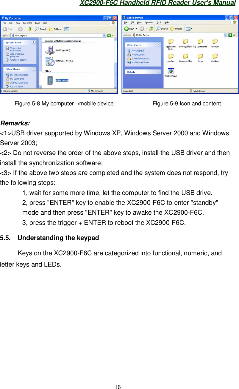XC2900-F6C Handheld RFID Reader User&apos;s Manual16Figure 5-8 My computermobile device               Figure 5-9 Icon and contentRemarks:&lt;1&gt;USB driver supported by Windows XP, Windows Server 2000 and WindowsServer 2003;&lt;2&gt; Do not reverse the order of the above steps, install the USB driver and theninstall the synchronization software;&lt;3&gt; If the above two steps are completed and the system does not respond, trythe following steps:1, wait for some more time, let the computer to find the USB drive.2, press &quot;ENTER&quot; key to enable the XC2900-F6C to enter &quot;standby&quot;mode and then press &quot;ENTER&quot; key to awake the XC2900-F6C.3, press the trigger + ENTER to reboot the XC2900-F6C.5.5.  Understanding the keypadKeys on the XC2900-F6C are categorized into functional, numeric, andletter keys and LEDs.