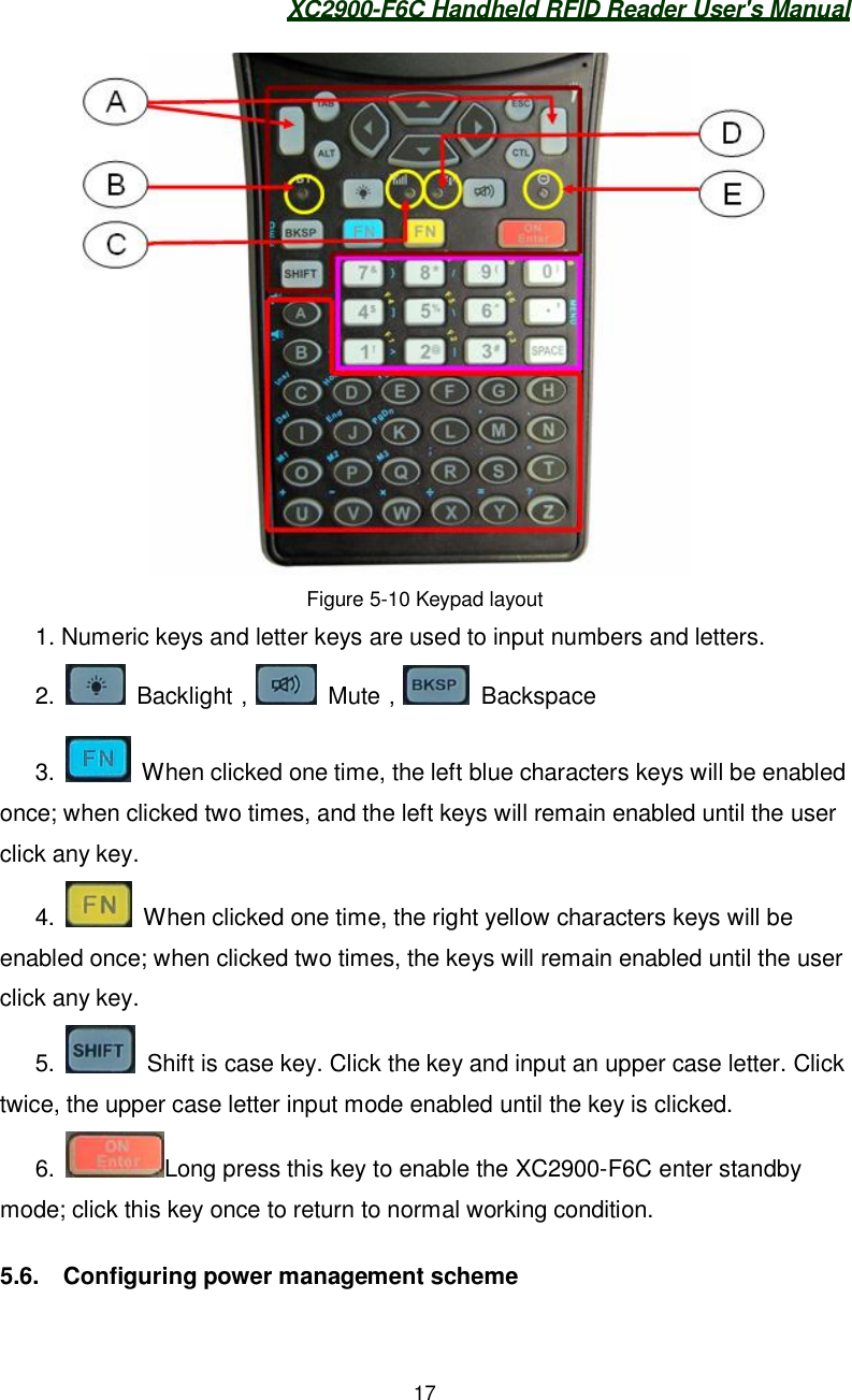 XC2900-F6C Handheld RFID Reader User&apos;s Manual17Figure 5-10 Keypad layout1. Numeric keys and letter keys are used to input numbers and letters.2.  Backlight󰃩 Mute󰃩 Backspace3.   When clicked one time, the left blue characters keys will be enabledonce; when clicked two times, and the left keys will remain enabled until the userclick any key.4.   When clicked one time, the right yellow characters keys will beenabled once; when clicked two times, the keys will remain enabled until the userclick any key.5.   Shift is case key. Click the key and input an upper case letter. Clicktwice, the upper case letter input mode enabled until the key is clicked.6. Long press this key to enable the XC2900-F6C enter standbymode; click this key once to return to normal working condition.5.6.  Configuring power management scheme