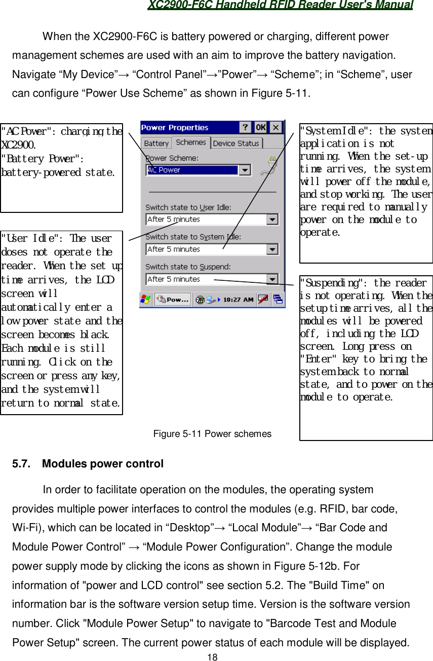 XC2900-F6C Handheld RFID Reader User&apos;s Manual18When the XC2900-F6C is battery powered or charging, different powermanagement schemes are used with an aim to improve the battery navigation.Navigate “My Device” “Control Panel””Power” “Scheme”; in “Scheme”, usercan configure “Power Use Scheme” as shown in Figure 5-11.Figure 5-11 Power schemes5.7.  Modules power controlIn order to facilitate operation on the modules, the operating systemprovides multiple power interfaces to control the modules (e.g. RFID, bar code,Wi-Fi), which can be located in “Desktop” “Local Module” “Bar Code andModule Power Control”  “Module Power Configuration”. Change the modulepower supply mode by clicking the icons as shown in Figure 5-12b. Forinformation of &quot;power and LCD control&quot; see section 5.2. The &quot;Build Time&quot; oninformation bar is the software version setup time. Version is the software versionnumber. Click &quot;Module Power Setup&quot; to navigate to &quot;Barcode Test and ModulePower Setup&quot; screen. The current power status of each module will be displayed.&quot;AC Power&quot;: charging theXC2900.&quot;Battery Power&quot;:battery-powered state.&quot;User Idle&quot;: The userdoses not operate thereader. When the set uptime arrives, the LCDscreen willautomatically enter alow power state and thescreen becomes black.Each module is stillrunning. Click on thescreen or press any key,and the system willreturn to normal state.&quot;Suspending&quot;: the readeris not operating. When thesetup time arrives, all themodules will be poweredoff, including the LCDscreen. Long press on&quot;Enter&quot; key to bring thesystem back to normalstate, and to power on themodule to operate.&quot;System Idle&quot;: the systemapplication is notrunning. When the set-uptime arrives, the systemwill power off the module,and stop working. The userare required to manuallypower on the module tooperate.