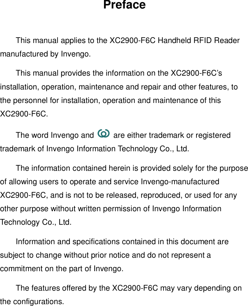 PrefaceThis manual applies to the XC2900-F6C Handheld RFID Readermanufactured by Invengo.This manual provides the information on the XC2900-F6C’sinstallation, operation, maintenance and repair and other features, tothe personnel for installation, operation and maintenance of thisXC2900-F6C.The word Invengo and   are either trademark or registeredtrademark of Invengo Information Technology Co., Ltd.The information contained herein is provided solely for the purposeof allowing users to operate and service Invengo-manufacturedXC2900-F6C, and is not to be released, reproduced, or used for anyother purpose without written permission of Invengo InformationTechnology Co., Ltd.Information and specifications contained in this document aresubject to change without prior notice and do not represent acommitment on the part of Invengo.The features offered by the XC2900-F6C may vary depending onthe configurations.