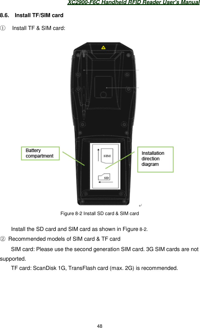 XC2900-F6C Handheld RFID Reader User&apos;s Manual488.6.  Install TF/SIM card   Install TF &amp; SIM card:Figure 8-2 Install SD card &amp; SIM cardInstall the SD card and SIM card as shown in Figure 8-2.  Recommended models of SIM card &amp; TF cardSIM card: Please use the second generation SIM card. 3G SIM cards are notsupported.TF card: ScanDisk 1G, TransFlash card (max. 2G) is recommended.