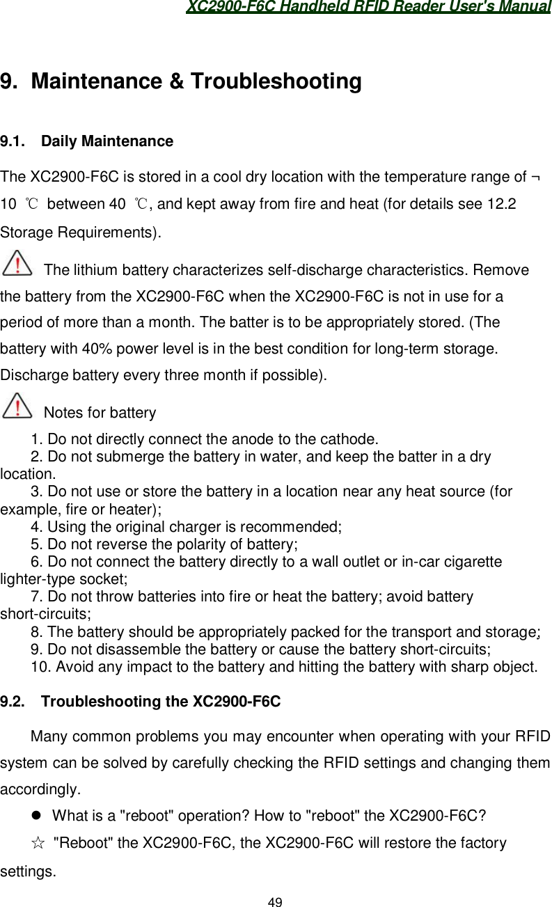 XC2900-F6C Handheld RFID Reader User&apos;s Manual499.  Maintenance &amp; Troubleshooting9.1.  Daily MaintenanceThe XC2900-F6C is stored in a cool dry location with the temperature range of ¬10  between 40 , and kept away from fire and heat (for details see 12.2Storage Requirements).  The lithium battery characterizes self-discharge characteristics. Removethe battery from the XC2900-F6C when the XC2900-F6C is not in use for aperiod of more than a month. The batter is to be appropriately stored. (Thebattery with 40% power level is in the best condition for long-term storage.Discharge battery every three month if possible). Notes for battery1. Do not directly connect the anode to the cathode.2. Do not submerge the battery in water, and keep the batter in a drylocation.3. Do not use or store the battery in a location near any heat source (forexample, fire or heater);4. Using the original charger is recommended;5. Do not reverse the polarity of battery;6. Do not connect the battery directly to a wall outlet or in-car cigarettelighter-type socket;7. Do not throw batteries into fire or heat the battery; avoid batteryshort-circuits;8. The battery should be appropriately packed for the transport and storage; 9. Do not disassemble the battery or cause the battery short-circuits;10. Avoid any impact to the battery and hitting the battery with sharp object.9.2.  Troubleshooting the XC2900-F6CMany common problems you may encounter when operating with your RFIDsystem can be solved by carefully checking the RFID settings and changing themaccordingly.  What is a &quot;reboot&quot; operation? How to &quot;reboot&quot; the XC2900-F6C?  &quot;Reboot&quot; the XC2900-F6C, the XC2900-F6C will restore the factorysettings.