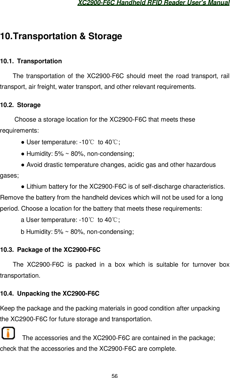 XC2900-F6C Handheld RFID Reader User&apos;s Manual5610. Transportation &amp; Storage10.1. TransportationThe transportation of the XC2900-F6C should meet the road transport, railtransport, air freight, water transport, and other relevant requirements.10.2. StorageChoose a storage location for the XC2900-F6C that meets theserequirements:    User temperature: -10 to 40;    Humidity: 5% ~ 80%, non-condensing;    Avoid drastic temperature changes, acidic gas and other hazardousgases;    Lithium battery for the XC2900-F6C is of self-discharge characteristics.Remove the battery from the handheld devices which will not be used for a longperiod. Choose a location for the battery that meets these requirements:   a User temperature: -10 to 40;   b Humidity: 5% ~ 80%, non-condensing;10.3.  Package of the XC2900-F6CThe XC2900-F6C is packed in a box which is suitable for turnover boxtransportation.10.4.  Unpacking the XC2900-F6CKeep the package and the packing materials in good condition after unpackingthe XC2900-F6C for future storage and transportation.The accessories and the XC2900-F6C are contained in the package;check that the accessories and the XC2900-F6C are complete.