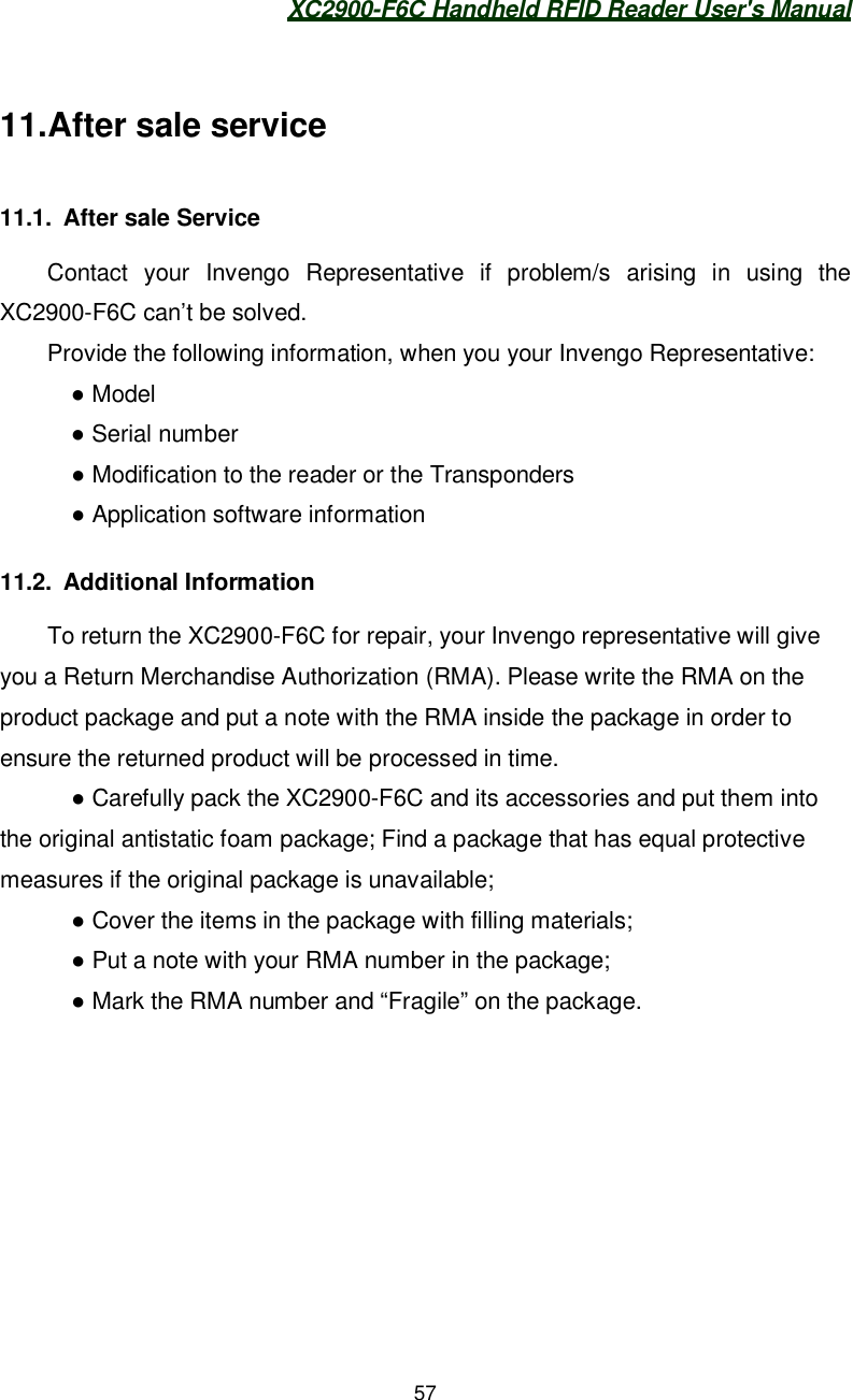 XC2900-F6C Handheld RFID Reader User&apos;s Manual5711. After sale service11.1. After sale ServiceContact your Invengo Representative if problem/s arising in using theXC2900-F6C can’t be solved.Provide the following information, when you your Invengo Representative:   Model    Serial number    Modification to the reader or the Transponders    Application software information11.2. Additional InformationTo return the XC2900-F6C for repair, your Invengo representative will giveyou a Return Merchandise Authorization (RMA). Please write the RMA on theproduct package and put a note with the RMA inside the package in order toensure the returned product will be processed in time.    Carefully pack the XC2900-F6C and its accessories and put them intothe original antistatic foam package; Find a package that has equal protectivemeasures if the original package is unavailable;    Cover the items in the package with filling materials;    Put a note with your RMA number in the package;    Mark the RMA number and “Fragile” on the package.