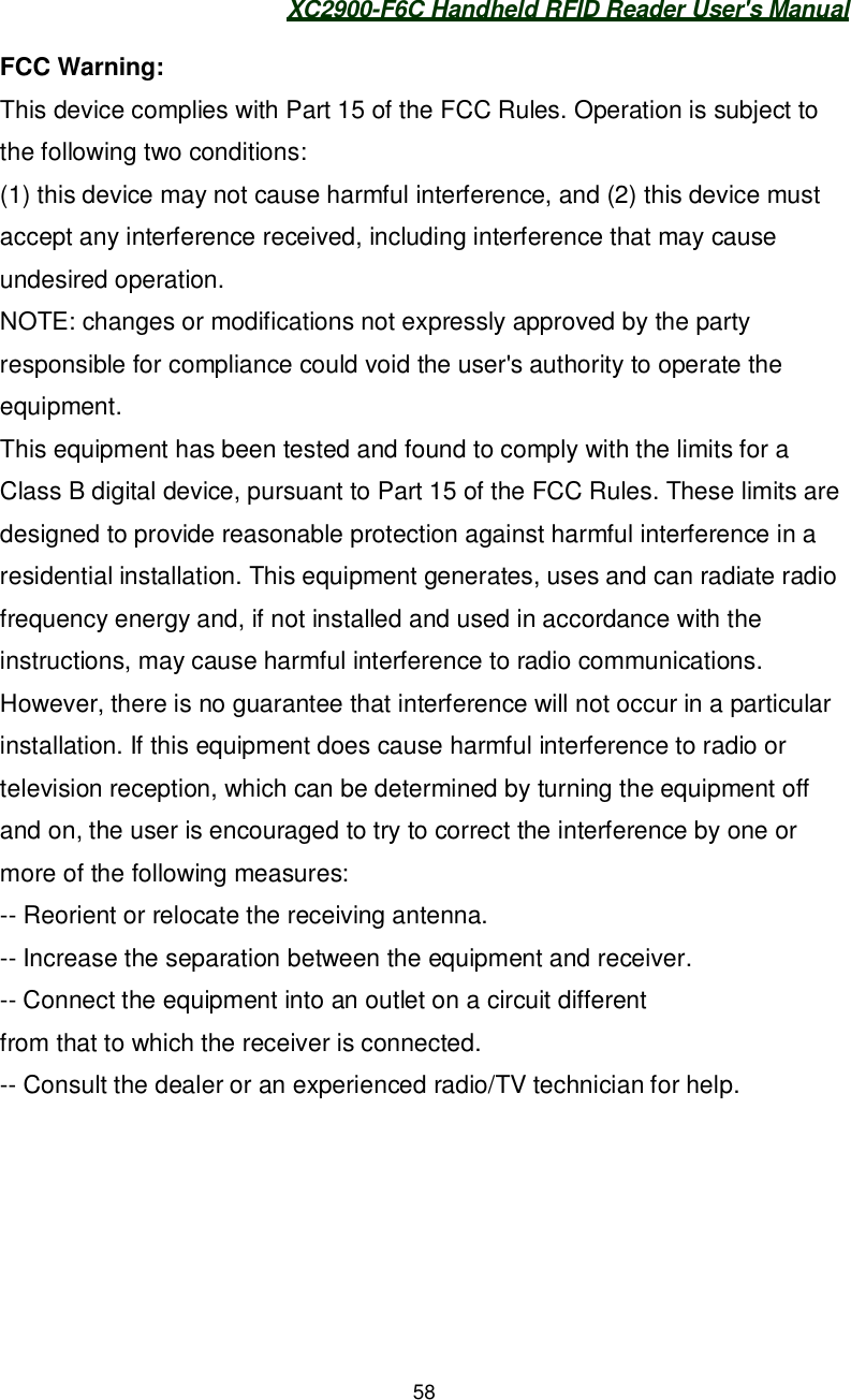XC2900-F6C Handheld RFID Reader User&apos;s Manual58FCC Warning:This device complies with Part 15 of the FCC Rules. Operation is subject tothe following two conditions:(1) this device may not cause harmful interference, and (2) this device mustaccept any interference received, including interference that may causeundesired operation.NOTE: changes or modifications not expressly approved by the partyresponsible for compliance could void the user&apos;s authority to operate theequipment.This equipment has been tested and found to comply with the limits for aClass B digital device, pursuant to Part 15 of the FCC Rules. These limits aredesigned to provide reasonable protection against harmful interference in aresidential installation. This equipment generates, uses and can radiate radiofrequency energy and, if not installed and used in accordance with theinstructions, may cause harmful interference to radio communications.However, there is no guarantee that interference will not occur in a particularinstallation. If this equipment does cause harmful interference to radio ortelevision reception, which can be determined by turning the equipment offand on, the user is encouraged to try to correct the interference by one ormore of the following measures:-- Reorient or relocate the receiving antenna.-- Increase the separation between the equipment and receiver.-- Connect the equipment into an outlet on a circuit differentfrom that to which the receiver is connected.-- Consult the dealer or an experienced radio/TV technician for help.