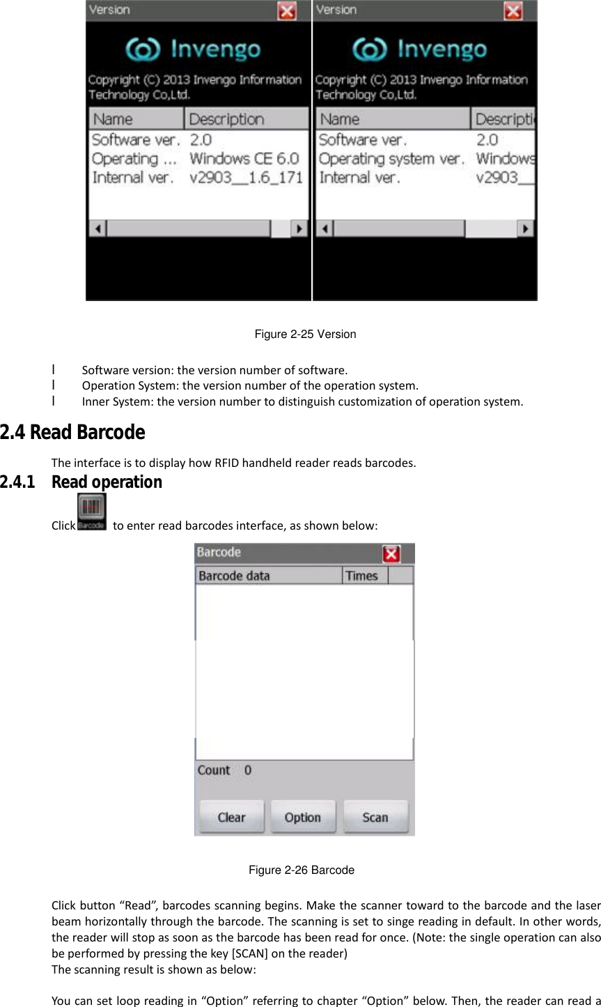   Figure 2-25 Version  l Software version: the version number of software. l Operation System: the version number of the operation system. l Inner System: the version number to distinguish customization of operation system. 2.4 Read Barcode The interface is to display how RFID handheld reader reads barcodes. 2.4.1 Read operation Click  to enter read barcodes interface, as shown below:  Figure 2-26 Barcode  Click button “Read”, barcodes scanning begins. Make the scanner toward to the barcode and the laser beam horizontally through the barcode. The scanning is set to singe reading in default. In other words, the reader will stop as soon as the barcode has been read for once. (Note: the single operation can also be performed by pressing the key [SCAN] on the reader) The scanning result is shown as below:  You can set loop reading in “Option” referring to chapter “Option” below. Then, the reader can read a 