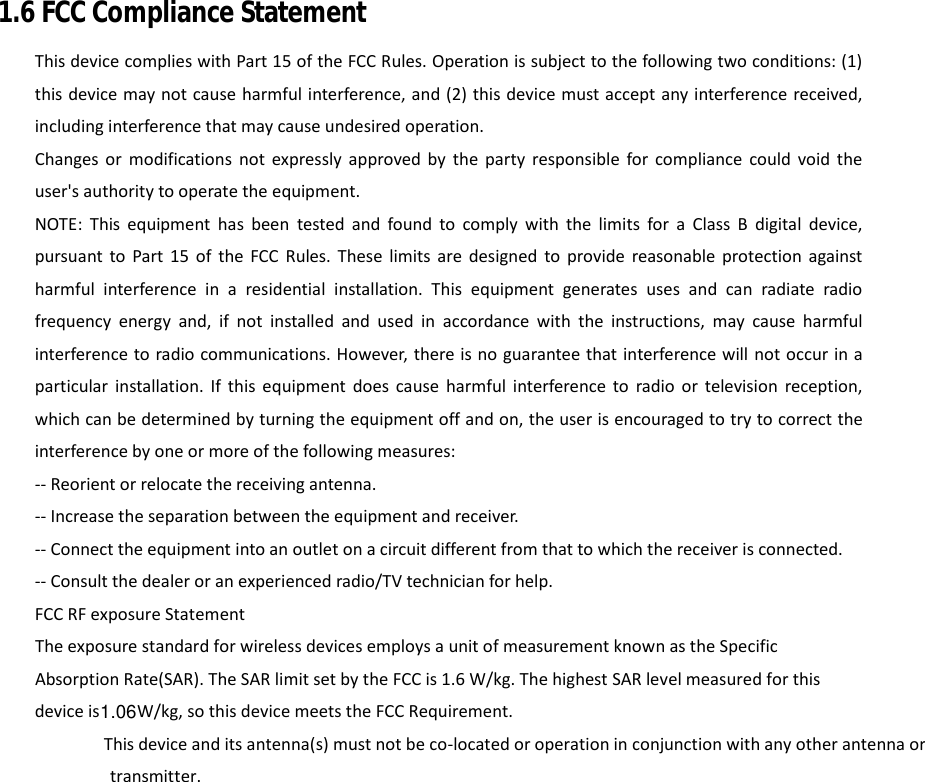 1.6 FCC Compliance Statement This device complies with Part 15 of the FCC Rules. Operation is subject to the following two conditions: (1) this device may not cause harmful interference, and (2) this device must accept any interference received, including interference that may cause undesired operation. Changes or modifications not expressly approved by the party responsible for compliance could void the user&apos;s authority to operate the equipment. NOTE: This equipment has been tested and found to comply with the limits for a Class B digital device, pursuant to Part 15 of the FCC Rules. These limits are designed to provide reasonable protection against harmful interference in a residential installation. This equipment generates uses and can radiate radio frequency energy and, if not installed and used in accordance with the instructions, may cause harmful interference to radio communications. However, there is no guarantee that interference will not occur in a particular installation. If this equipment does cause harmful interference to radio or television reception, which can be determined by turning the equipment off and on, the user is encouraged to try to correct the interference by one or more of the following measures: -- Reorient or relocate the receiving antenna. -- Increase the separation between the equipment and receiver. -- Connect the equipment into an outlet on a circuit different from that to which the receiver is connected. -- Consult the dealer or an experienced radio/TV technician for help. FCC RF exposure Statement     The exposure standard for wireless devices employs a unit of measurement known as the Specific Absorption Rate(SAR). The SAR limit set by the FCC is 1.6 W/kg. The highest SAR level measured for this device is W/kg, so this device meets the FCC Requirement.   This device and its antenna(s) must not be co‐located or operation in conjunction with any other antenna or transmitter.                    1.06