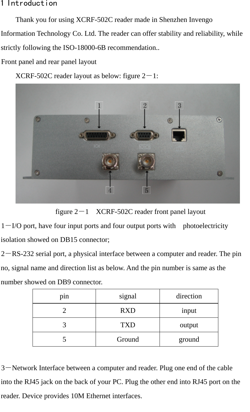                                                                                                                                                1 Introduction Thank you for using XCRF-502C reader made in Shenzhen Invengo Information Technology Co. Ltd. The reader can offer stability and reliability, while strictly following the ISO-18000-6B recommendation.. Front panel and rear panel layout XCRF-502C reader layout as below: figure 2－1:  figure 2－1    XCRF-502C reader front panel layout 1－I/O port, have four input ports and four output ports with  photoelectricity  isolation showed on DB15 connector;   2－RS-232 serial port, a physical interface between a computer and reader. The pin no, signal name and direction list as below. And the pin number is same as the number showed on DB9 connector. pin signal direction 2 RXD input 3 TXD output 5 Ground ground  3－Network Interface between a computer and reader. Plug one end of the cable into the RJ45 jack on the back of your PC. Plug the other end into RJ45 port on the reader. Device provides 10M Ethernet interfaces. 